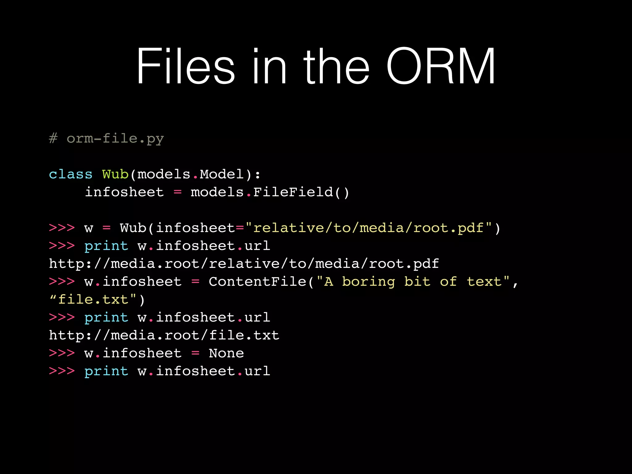 Files in the ORM
# orm-file.py
class Wub(models.Model):
infosheet = models.FileField()
>>> w = Wub(infosheet="relative/to/media/root.pdf")
>>> print w.infosheet.url
http://media.root/relative/to/media/root.pdf
>>> w.infosheet = ContentFile("A boring bit of text",
“file.txt")
>>> print w.infosheet.url
http://media.root/file.txt
>>> w.infosheet = None
>>> print w.infosheet.url
 