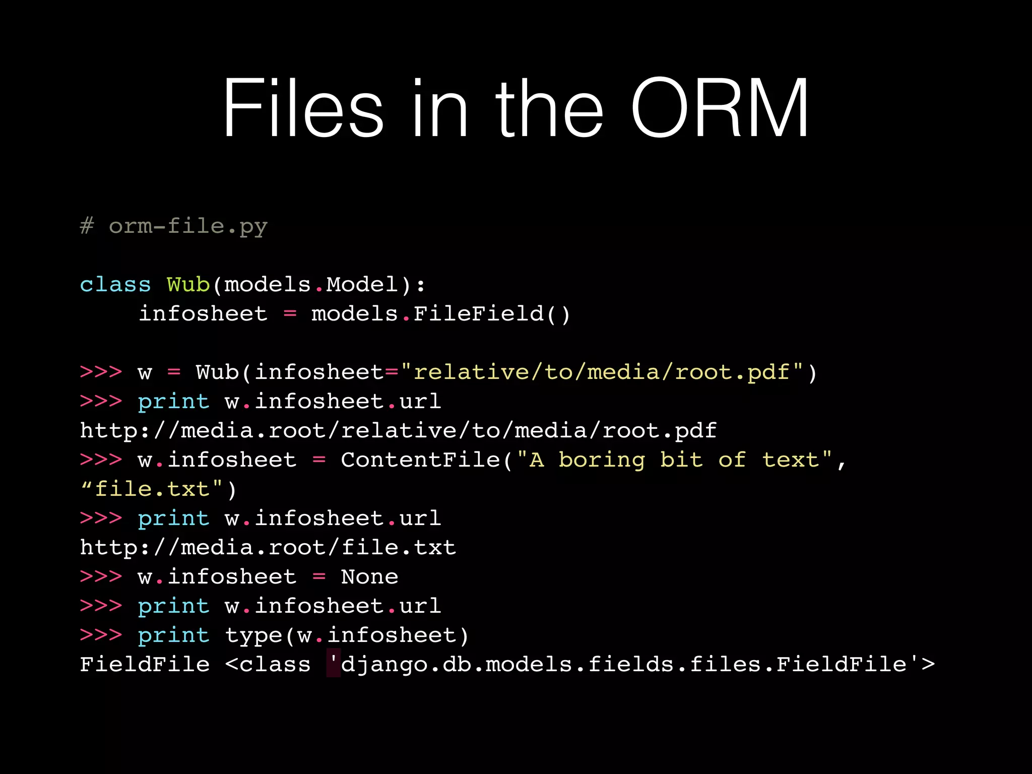 Files in the ORM
# orm-file.py
class Wub(models.Model):
infosheet = models.FileField()
>>> w = Wub(infosheet="relative/to/media/root.pdf")
>>> print w.infosheet.url
http://media.root/relative/to/media/root.pdf
>>> w.infosheet = ContentFile("A boring bit of text",
“file.txt")
>>> print w.infosheet.url
http://media.root/file.txt
>>> w.infosheet = None
>>> print w.infosheet.url
>>> print type(w.infosheet)
FieldFile <class 'django.db.models.fields.files.FieldFile'>
 