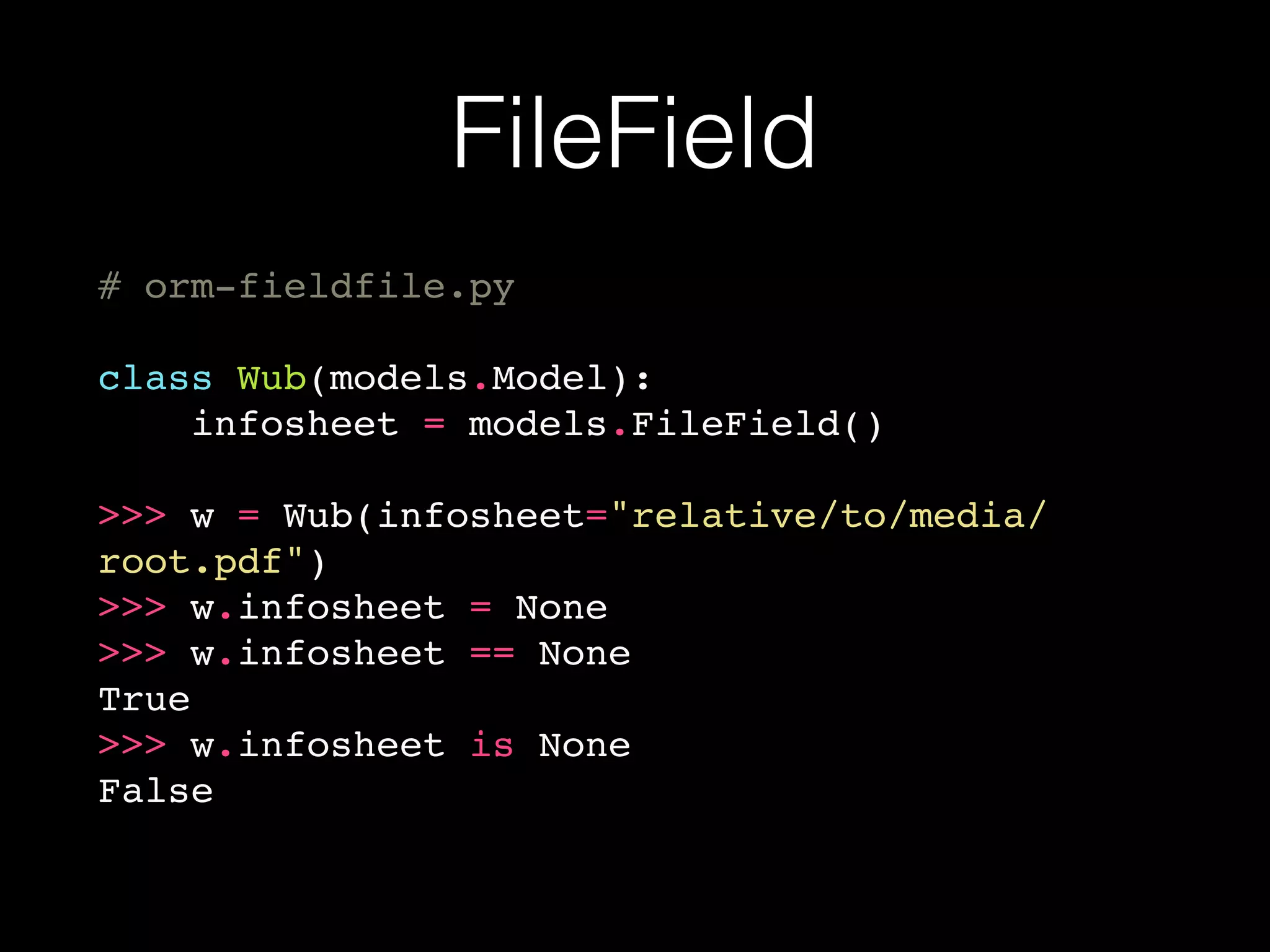 FileField
# orm-fieldfile.py
class Wub(models.Model):
infosheet = models.FileField()
>>> w = Wub(infosheet="relative/to/media/
root.pdf")
>>> w.infosheet = None
>>> w.infosheet == None
True
>>> w.infosheet is None
False
 