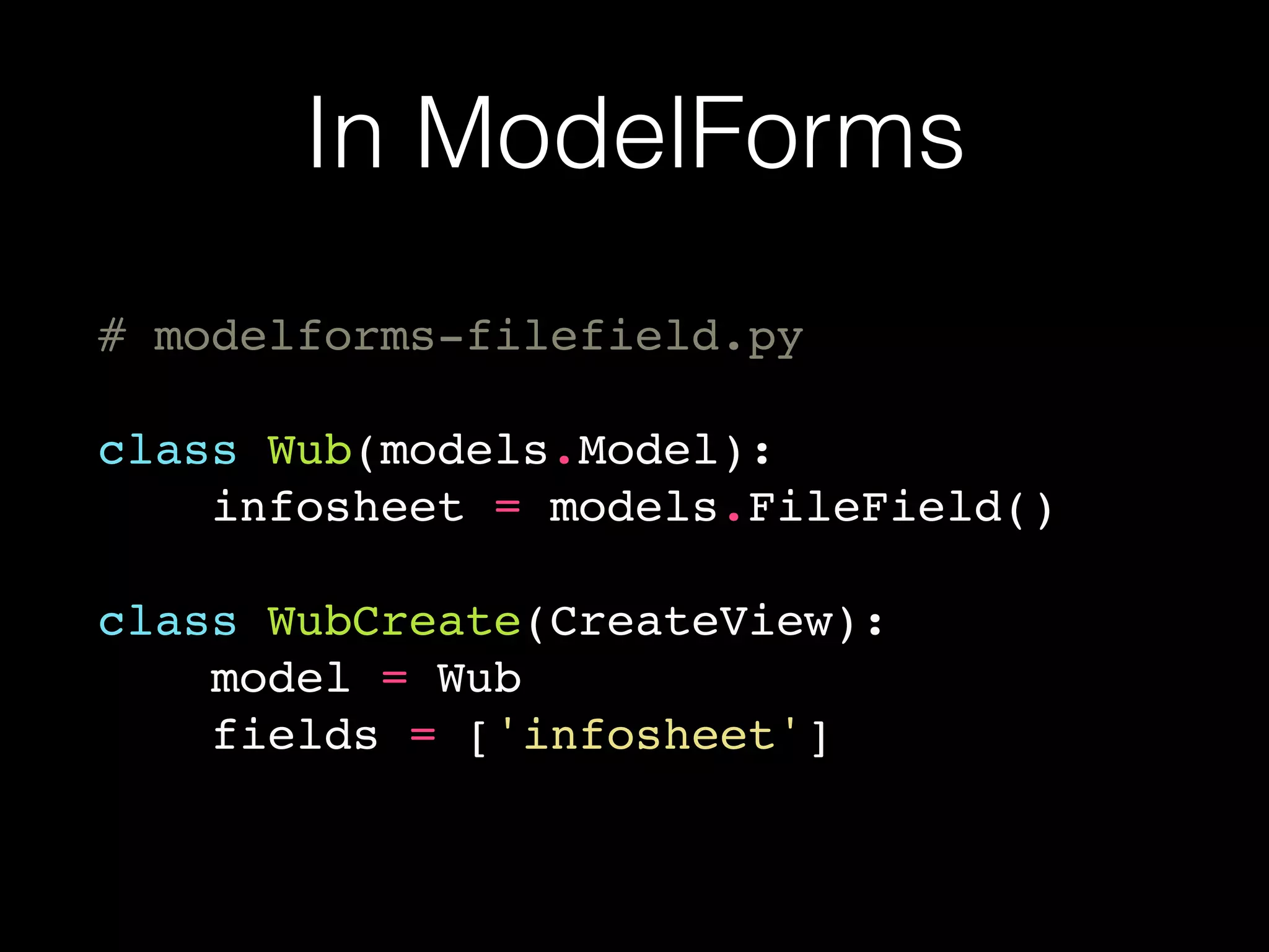 In ModelForms
# modelforms-filefield.py
class Wub(models.Model):
infosheet = models.FileField()
class WubCreate(CreateView):
model = Wub
fields = ['infosheet']
 