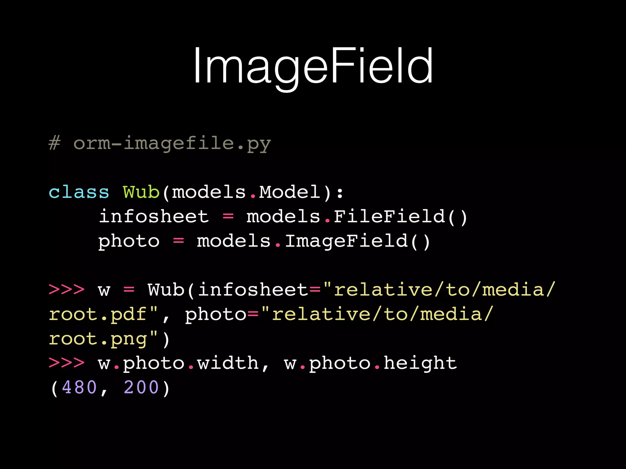 ImageField
# orm-imagefile.py
class Wub(models.Model):
infosheet = models.FileField()
photo = models.ImageField()
>>> w = Wub(infosheet="relative/to/media/
root.pdf", photo="relative/to/media/
root.png")
>>> w.photo.width, w.photo.height
(480, 200)
 