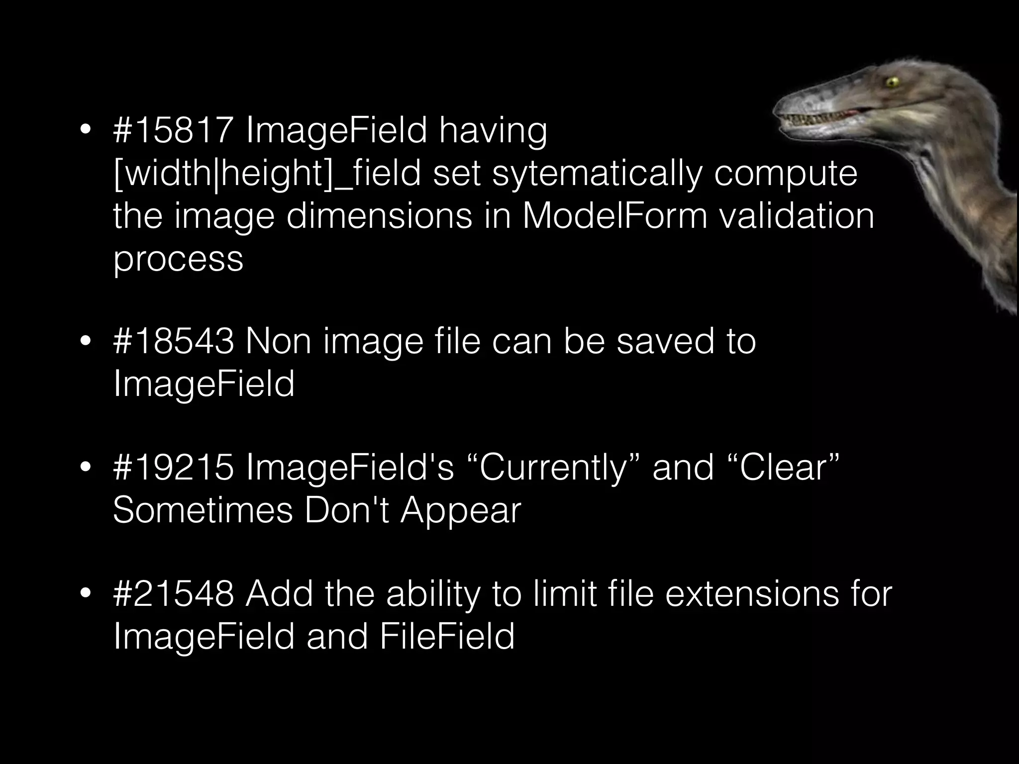 • #15817 ImageField having 
[width|height]_ﬁeld set sytematically compute 
the image dimensions in ModelForm validation
process
• #18543 Non image ﬁle can be saved to
ImageField
• #19215 ImageField's “Currently” and “Clear”
Sometimes Don't Appear
• #21548 Add the ability to limit ﬁle extensions for
ImageField and FileField
 