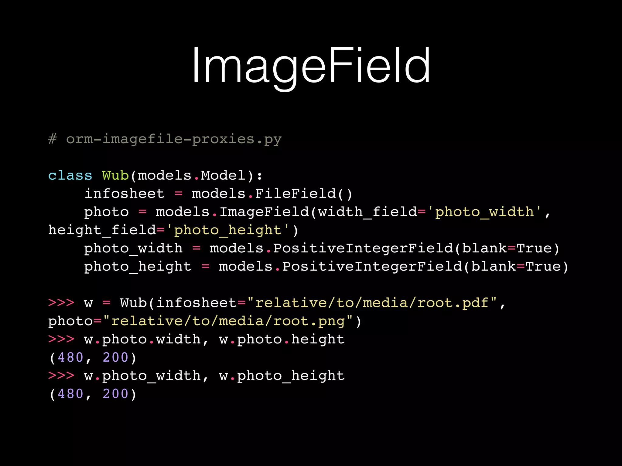 ImageField
# orm-imagefile-proxies.py
class Wub(models.Model):
infosheet = models.FileField()
photo = models.ImageField(width_field='photo_width',
height_field='photo_height')
photo_width = models.PositiveIntegerField(blank=True)
photo_height = models.PositiveIntegerField(blank=True)
>>> w = Wub(infosheet="relative/to/media/root.pdf",
photo="relative/to/media/root.png")
>>> w.photo.width, w.photo.height
(480, 200)
>>> w.photo_width, w.photo_height
(480, 200)
 