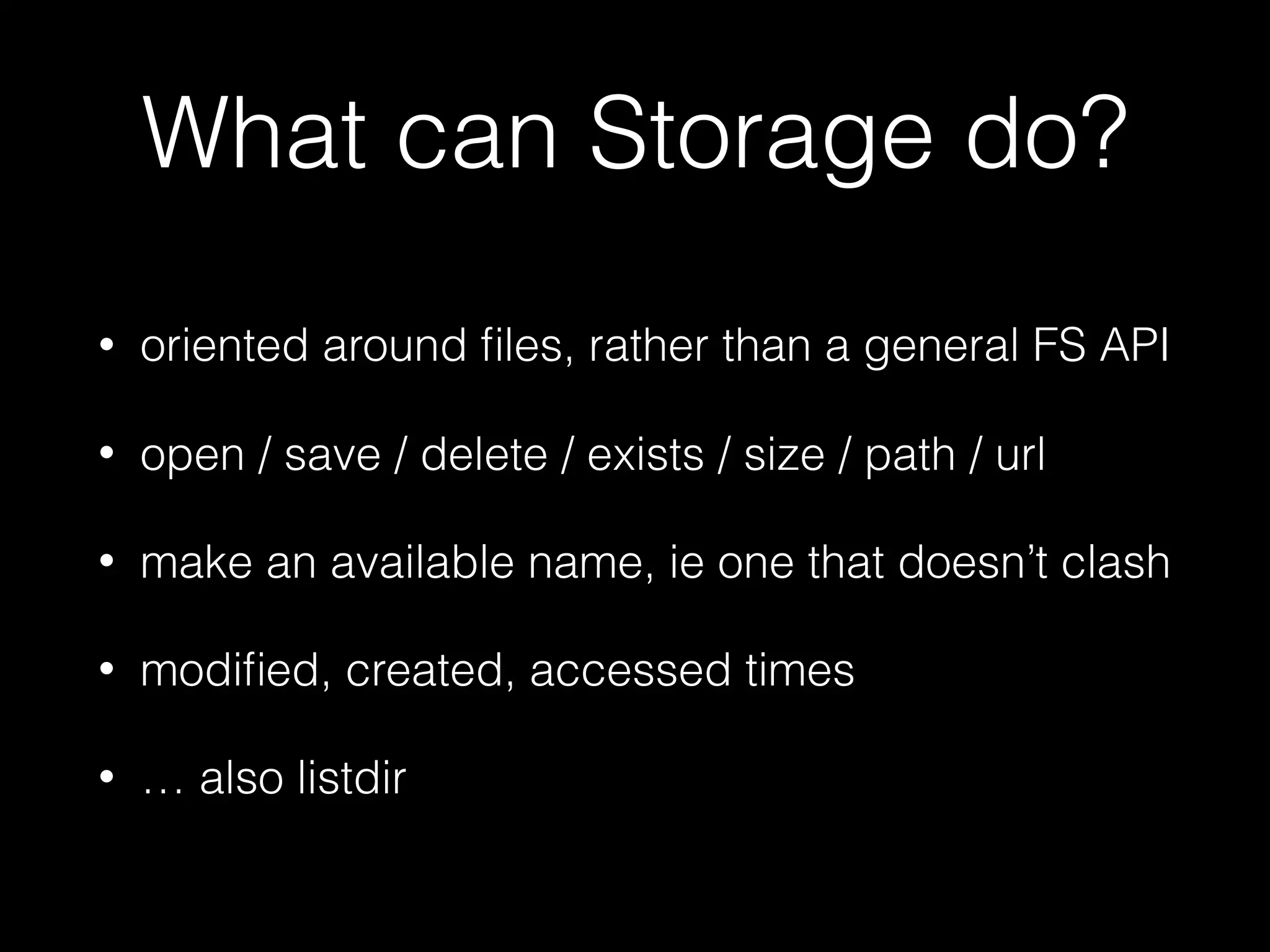 What can Storage do?
• oriented around ﬁles, rather than a general FS API
• open / save / delete / exists / size / path / url
• make an available name, ie one that doesn’t clash
• modiﬁed, created, accessed times
• … also listdir
 