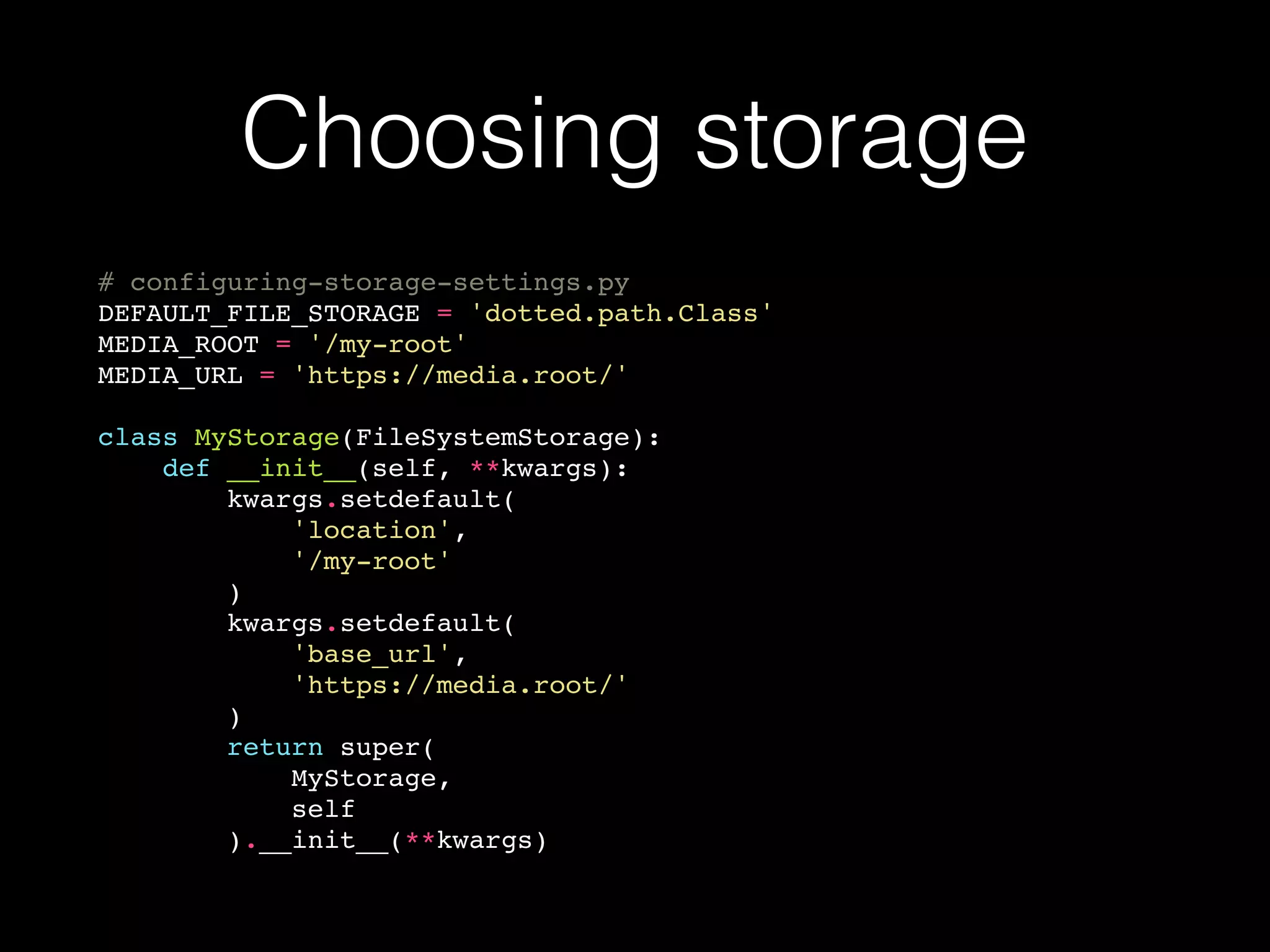 Choosing storage
# configuring-storage-settings.py
DEFAULT_FILE_STORAGE = 'dotted.path.Class'
MEDIA_ROOT = '/my-root'
MEDIA_URL = 'https://media.root/'
class MyStorage(FileSystemStorage):
def __init__(self, **kwargs):
kwargs.setdefault(
'location',
'/my-root'
)
kwargs.setdefault(
'base_url',
'https://media.root/'
)
return super(
MyStorage,
self
).__init__(**kwargs)
 