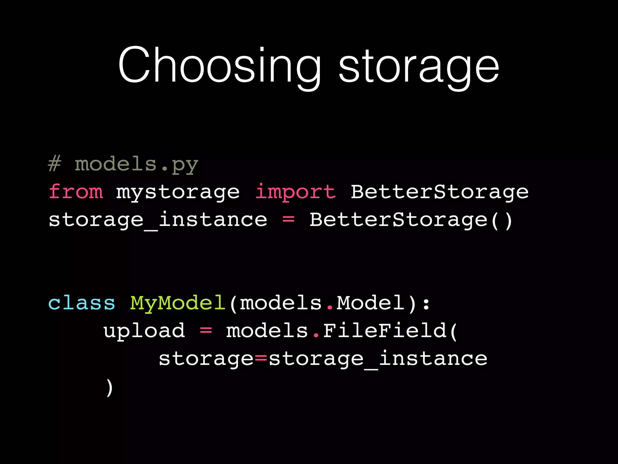 Choosing storage
# models.py
from mystorage import BetterStorage
storage_instance = BetterStorage()
class MyModel(models.Model):
upload = models.FileField(
storage=storage_instance
)
 
