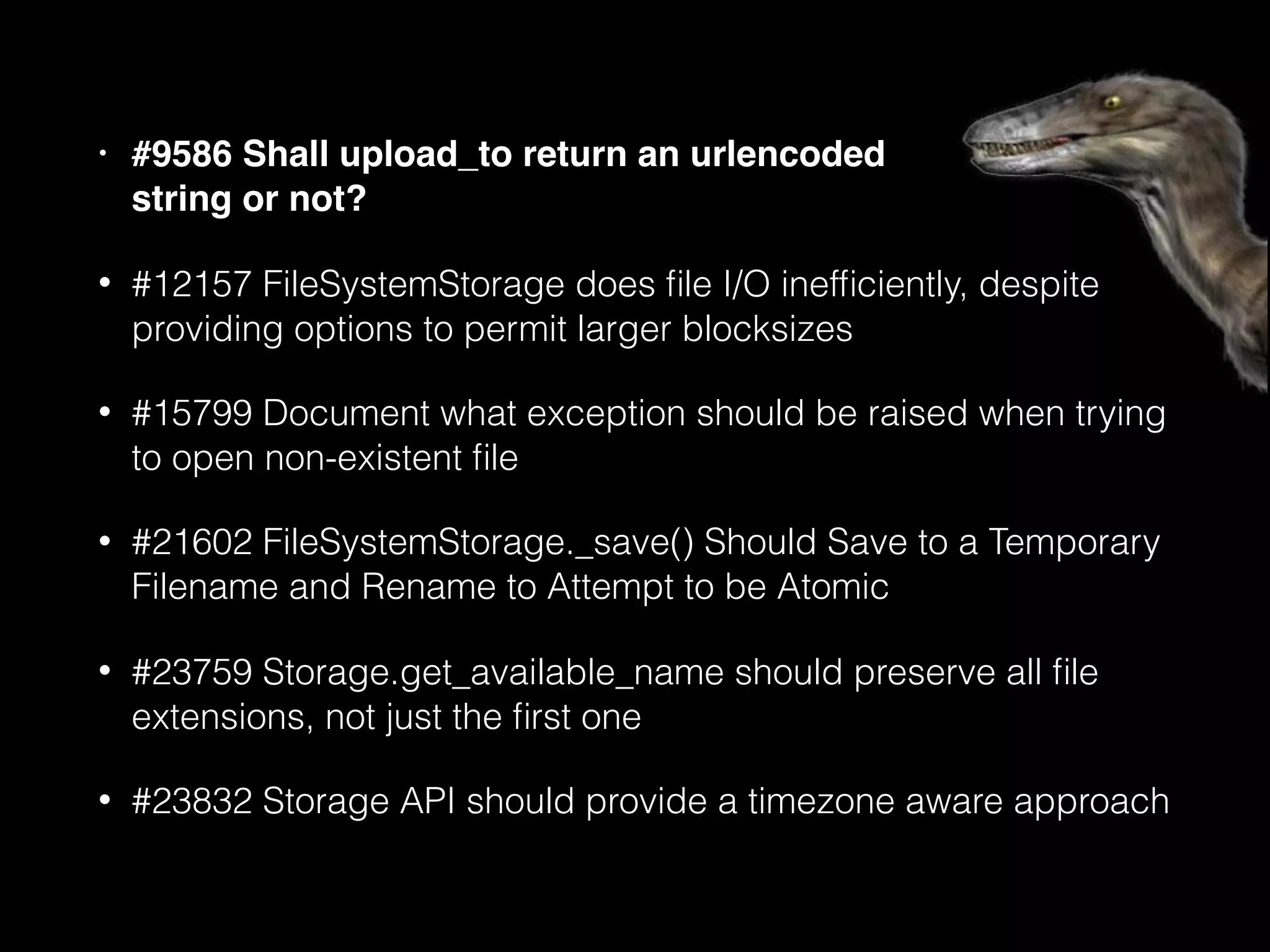 • #9586 Shall upload_to return an urlencoded 
string or not?
• #12157 FileSystemStorage does ﬁle I/O inefﬁciently, despite
providing options to permit larger blocksizes
• #15799 Document what exception should be raised when trying
to open non-existent ﬁle
• #21602 FileSystemStorage._save() Should Save to a Temporary
Filename and Rename to Attempt to be Atomic
• #23759 Storage.get_available_name should preserve all ﬁle
extensions, not just the ﬁrst one
• #23832 Storage API should provide a timezone aware approach
 