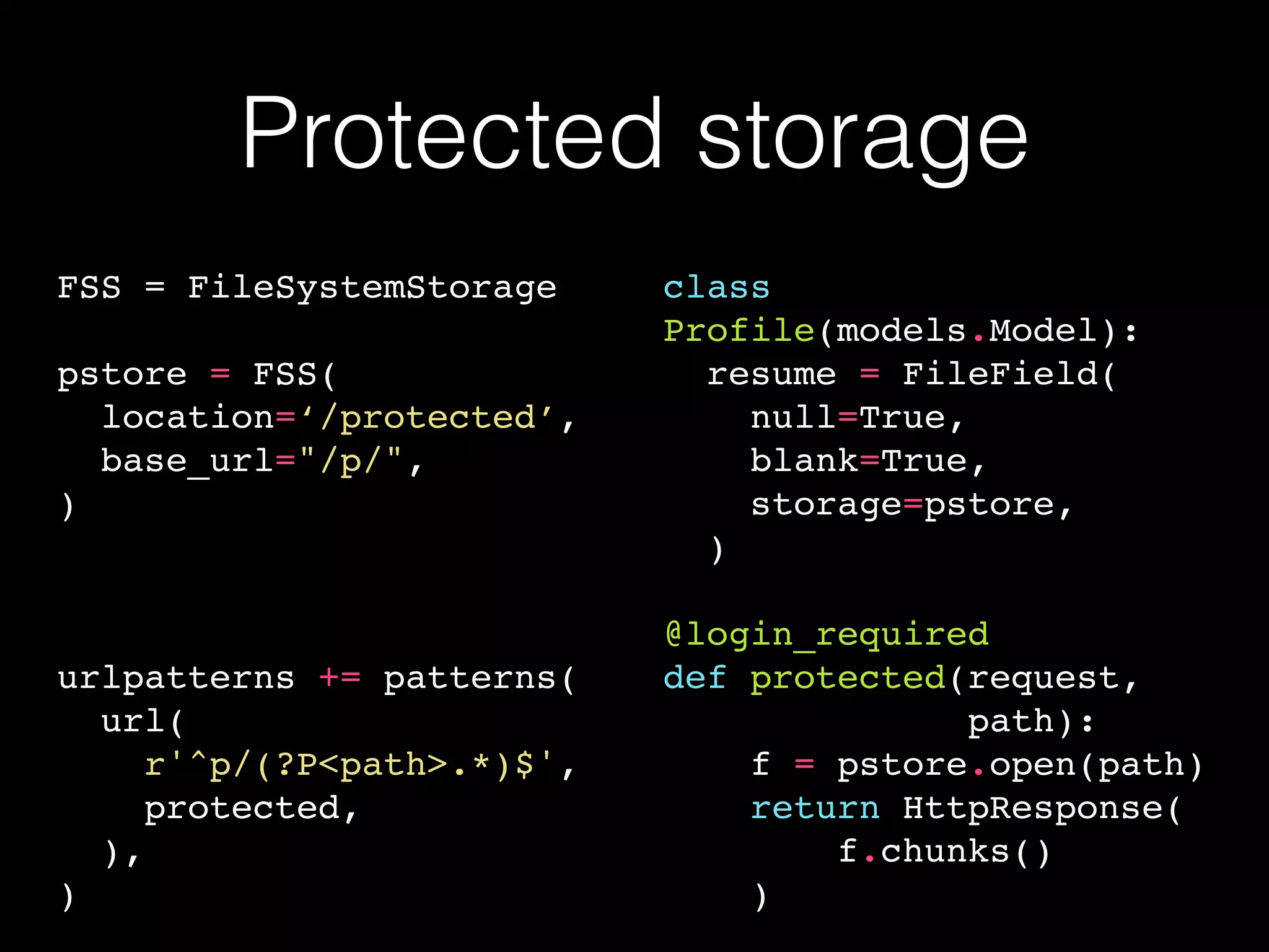 Protected storage
FSS = FileSystemStorage
pstore = FSS(
location=‘/protected’,
base_url="/p/",
)
urlpatterns += patterns(
url(
r'^p/(?P<path>.*)$',
protected,
),
)
class
Profile(models.Model):
resume = FileField(
null=True,
blank=True,
storage=pstore,
)
@login_required
def protected(request,
path):
f = pstore.open(path)
return HttpResponse(
f.chunks()
)
 