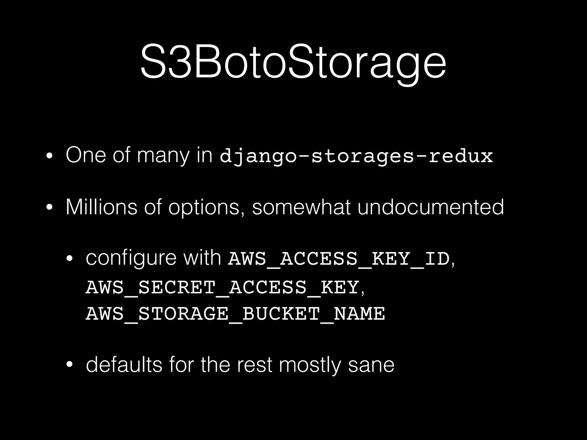 S3BotoStorage
• One of many in django-storages-redux
• Millions of options, somewhat undocumented
• conﬁgure with AWS_ACCESS_KEY_ID,
AWS_SECRET_ACCESS_KEY,
AWS_STORAGE_BUCKET_NAME
• defaults for the rest mostly sane
 