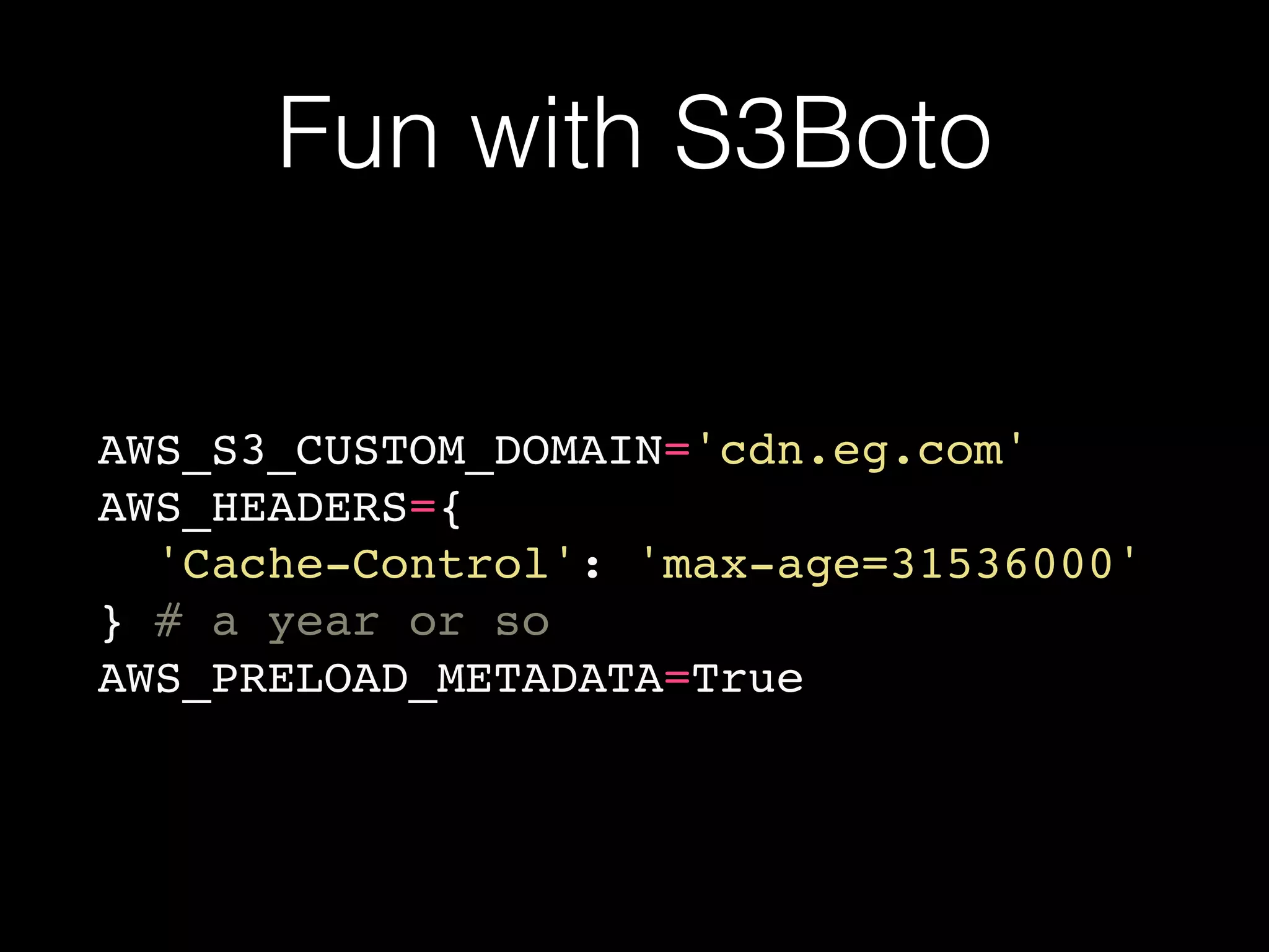 Fun with S3Boto
AWS_S3_CUSTOM_DOMAIN='cdn.eg.com'
AWS_HEADERS={
'Cache-Control': 'max-age=31536000'
} # a year or so
AWS_PRELOAD_METADATA=True
 