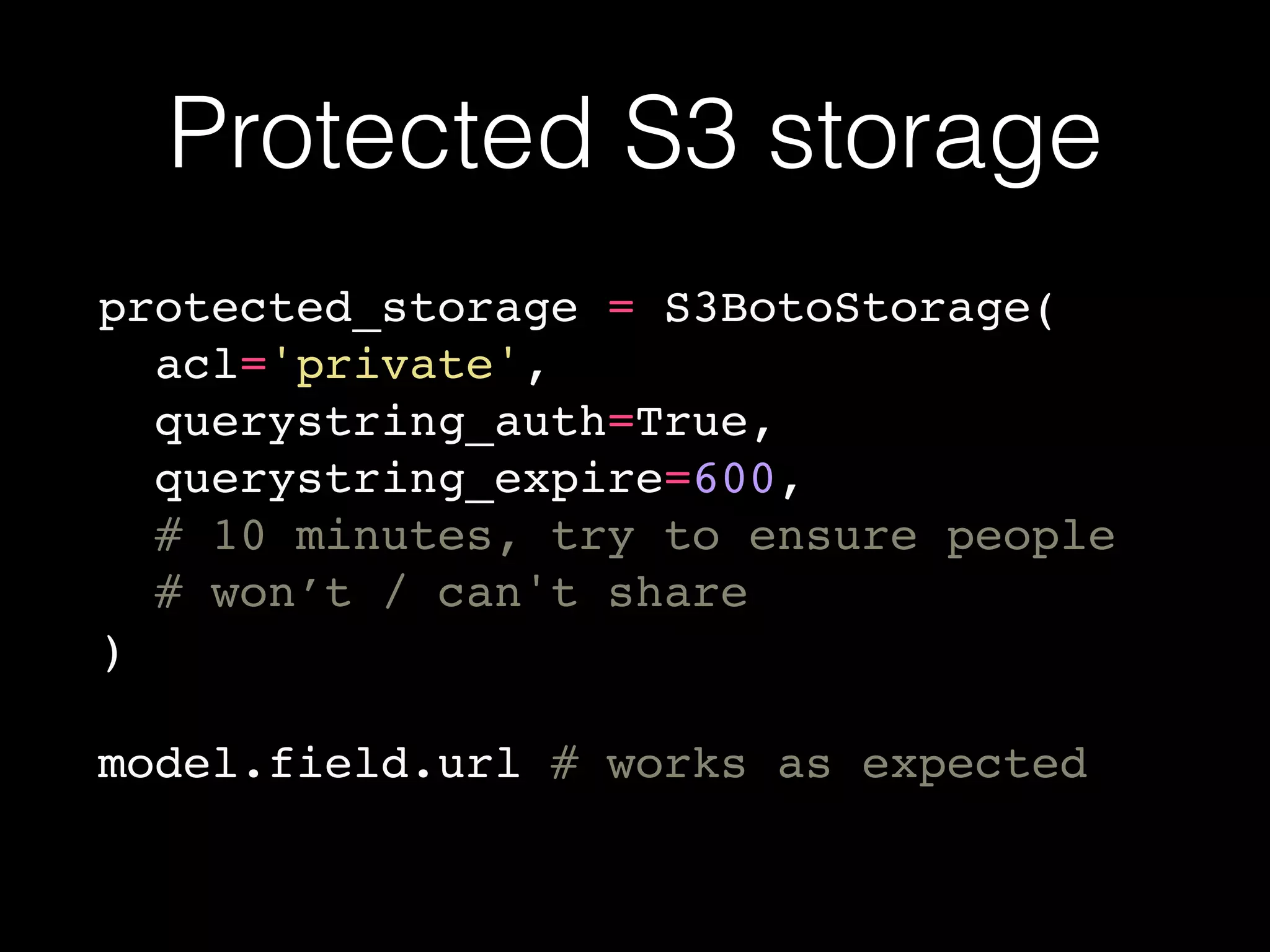 Protected S3 storage
protected_storage = S3BotoStorage(
acl='private',
querystring_auth=True,
querystring_expire=600,
# 10 minutes, try to ensure people
# won’t / can't share
)
model.field.url # works as expected
 