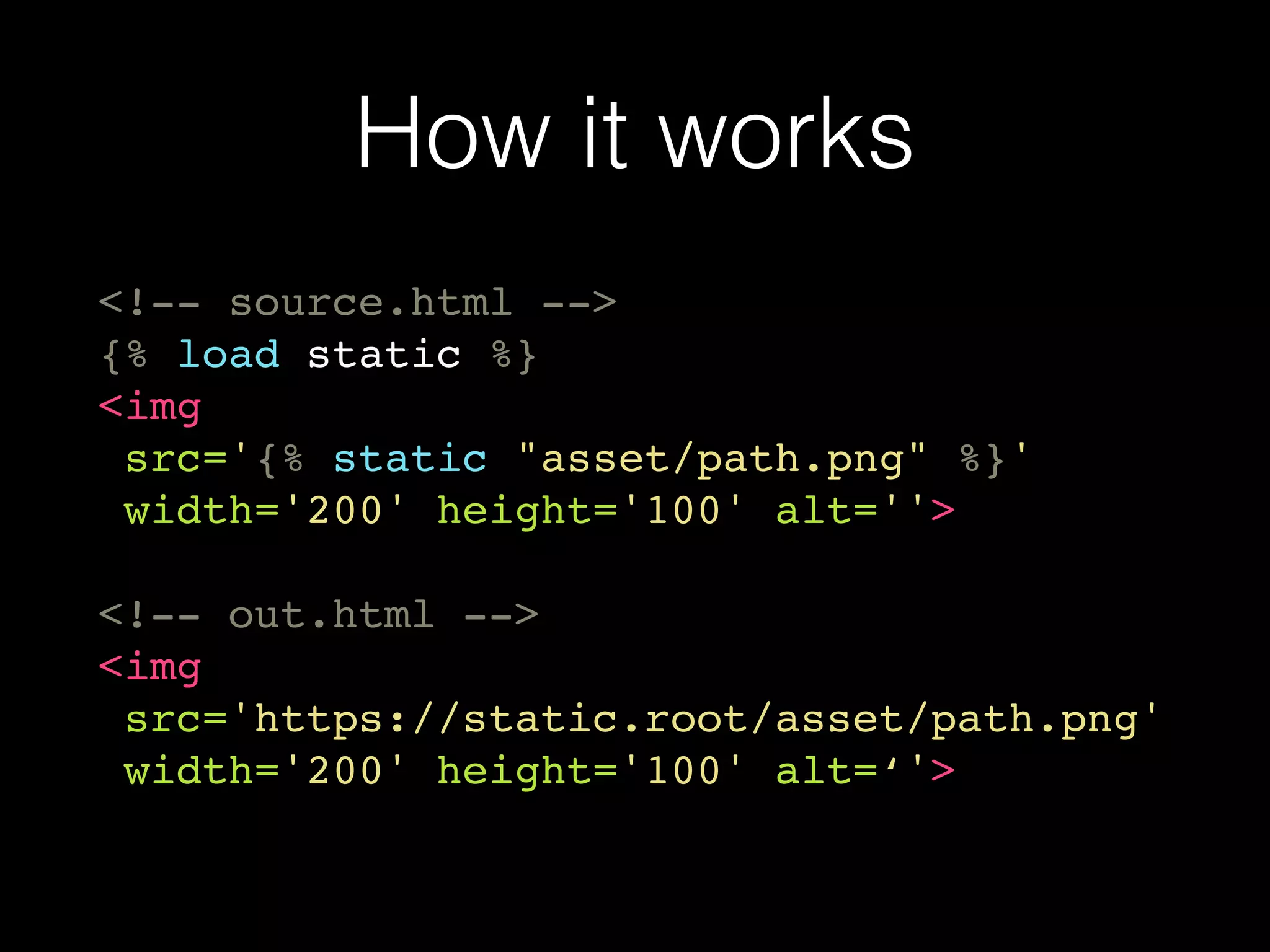 How it works
<!-- source.html -->
{% load static %}
<img
src='{% static "asset/path.png" %}'
width='200' height='100' alt=''>
<!-- out.html -->
<img
src='https://static.root/asset/path.png'
width='200' height='100' alt=‘'>
 
