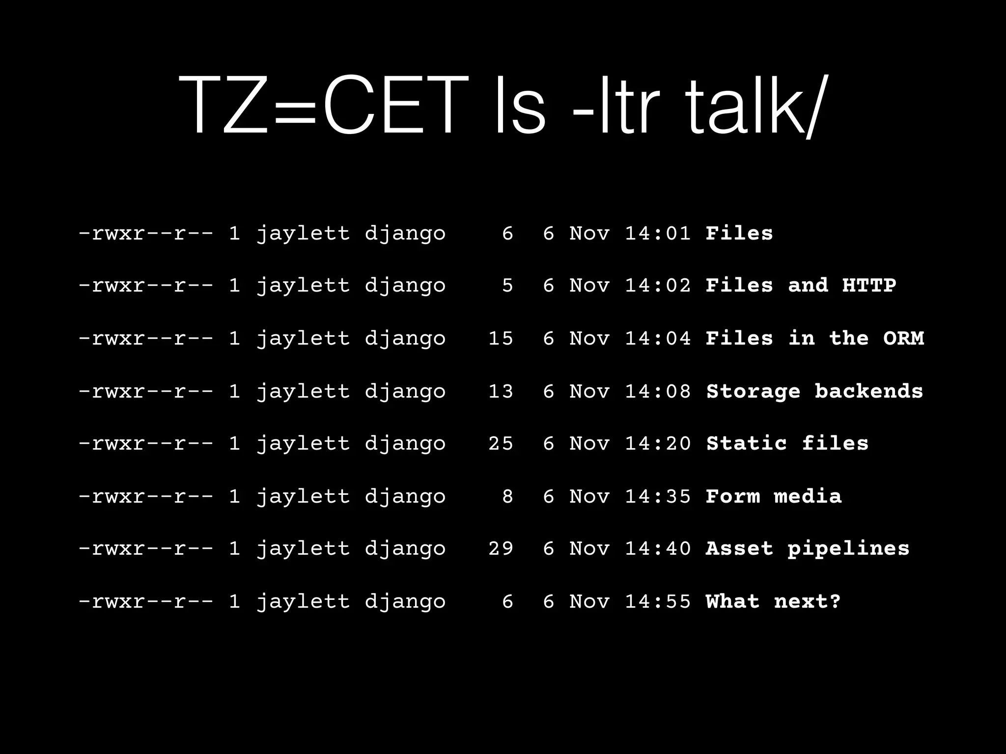 TZ=CET ls -ltr talk/
-rwxr--r-- 1 jaylett django 6 6 Nov 14:01 Files
-rwxr--r-- 1 jaylett django 5 6 Nov 14:02 Files and HTTP
-rwxr--r-- 1 jaylett django 15 6 Nov 14:04 Files in the ORM
-rwxr--r-- 1 jaylett django 13 6 Nov 14:08 Storage backends
-rwxr--r-- 1 jaylett django 25 6 Nov 14:20 Static files
-rwxr--r-- 1 jaylett django 8 6 Nov 14:35 Form media
-rwxr--r-- 1 jaylett django 29 6 Nov 14:40 Asset pipelines
-rwxr--r-- 1 jaylett django 6 6 Nov 14:55 What next?
 