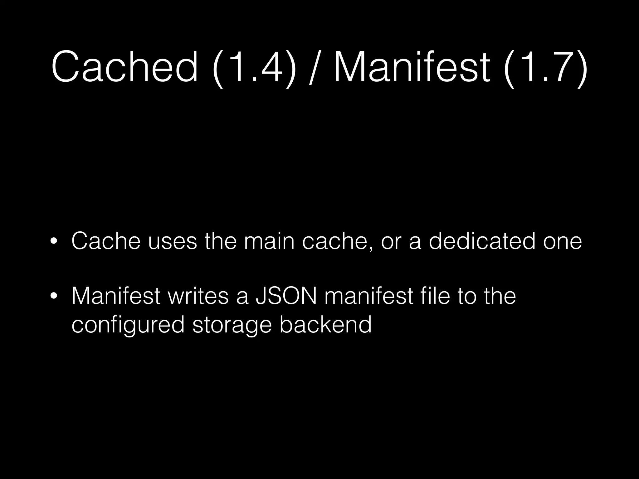 Cached (1.4) / Manifest (1.7)
• Cache uses the main cache, or a dedicated one
• Manifest writes a JSON manifest ﬁle to the
conﬁgured storage backend
 
