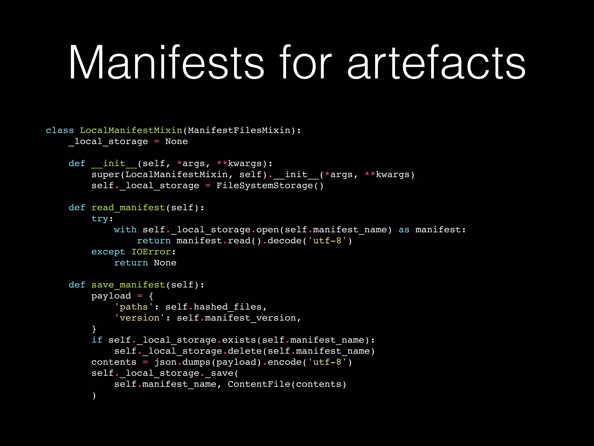 Manifests for artefacts
class LocalManifestMixin(ManifestFilesMixin):
_local_storage = None
def __init__(self, *args, **kwargs):
super(LocalManifestMixin, self).__init__(*args, **kwargs)
self._local_storage = FileSystemStorage()
def read_manifest(self):
try:
with self._local_storage.open(self.manifest_name) as manifest:
return manifest.read().decode('utf-8')
except IOError:
return None
def save_manifest(self):
payload = {
'paths': self.hashed_files,
'version': self.manifest_version,
}
if self._local_storage.exists(self.manifest_name):
self._local_storage.delete(self.manifest_name)
contents = json.dumps(payload).encode('utf-8')
self._local_storage._save(
self.manifest_name, ContentFile(contents)
)
 