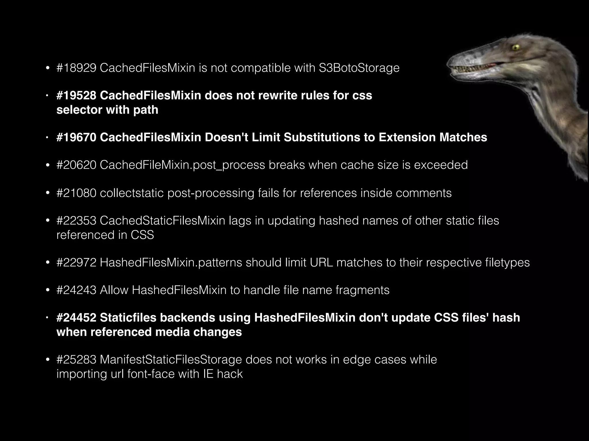 • #18929 CachedFilesMixin is not compatible with S3BotoStorage
• #19528 CachedFilesMixin does not rewrite rules for css 
selector with path
• #19670 CachedFilesMixin Doesn't Limit Substitutions to Extension Matches
• #20620 CachedFileMixin.post_process breaks when cache size is exceeded
• #21080 collectstatic post-processing fails for references inside comments
• #22353 CachedStaticFilesMixin lags in updating hashed names of other static ﬁles
referenced in CSS
• #22972 HashedFilesMixin.patterns should limit URL matches to their respective ﬁletypes
• #24243 Allow HashedFilesMixin to handle ﬁle name fragments
• #24452 Staticﬁles backends using HashedFilesMixin don't update CSS ﬁles' hash
when referenced media changes
• #25283 ManifestStaticFilesStorage does not works in edge cases while 
importing url font-face with IE hack
 