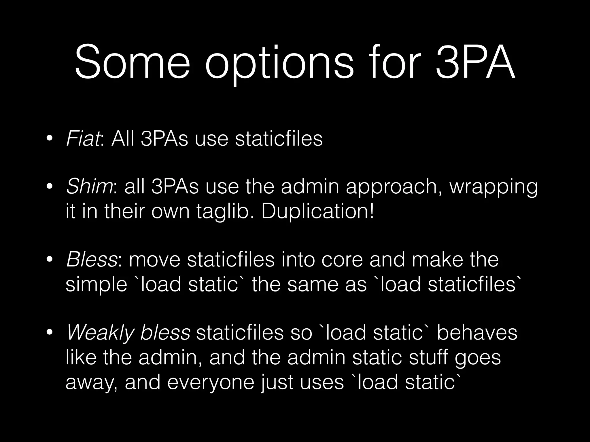 Some options for 3PA
• Fiat: All 3PAs use staticﬁles
• Shim: all 3PAs use the admin approach, wrapping
it in their own taglib. Duplication!
• Bless: move staticﬁles into core and make the
simple `load static` the same as `load staticﬁles`
• Weakly bless staticﬁles so `load static` behaves
like the admin, and the admin static stuff goes
away, and everyone just uses `load static`
 