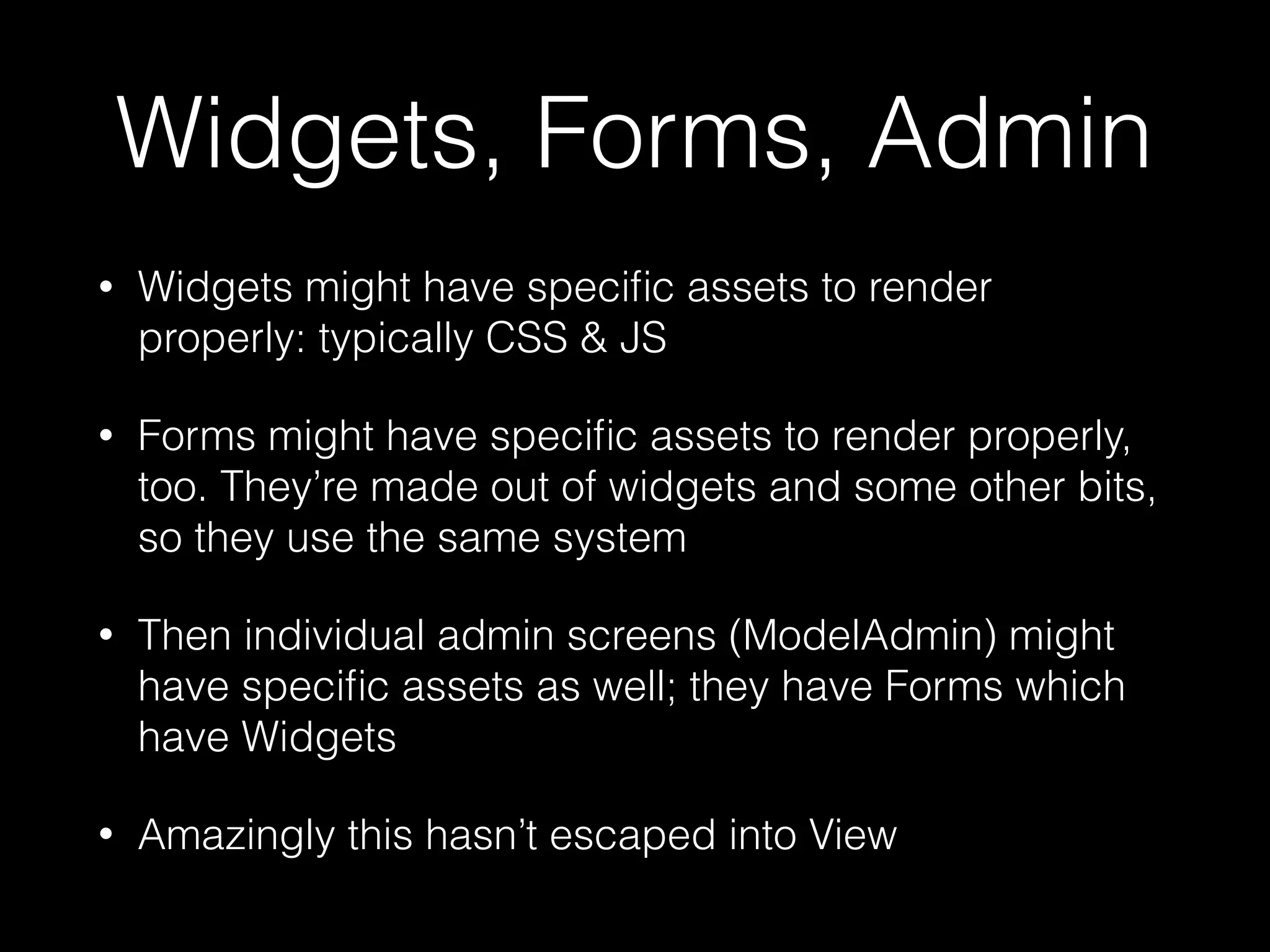 Widgets, Forms, Admin
• Widgets might have speciﬁc assets to render
properly: typically CSS & JS
• Forms might have speciﬁc assets to render properly,
too. They’re made out of widgets and some other bits,
so they use the same system
• Then individual admin screens (ModelAdmin) might
have speciﬁc assets as well; they have Forms which
have Widgets
• Amazingly this hasn’t escaped into View
 