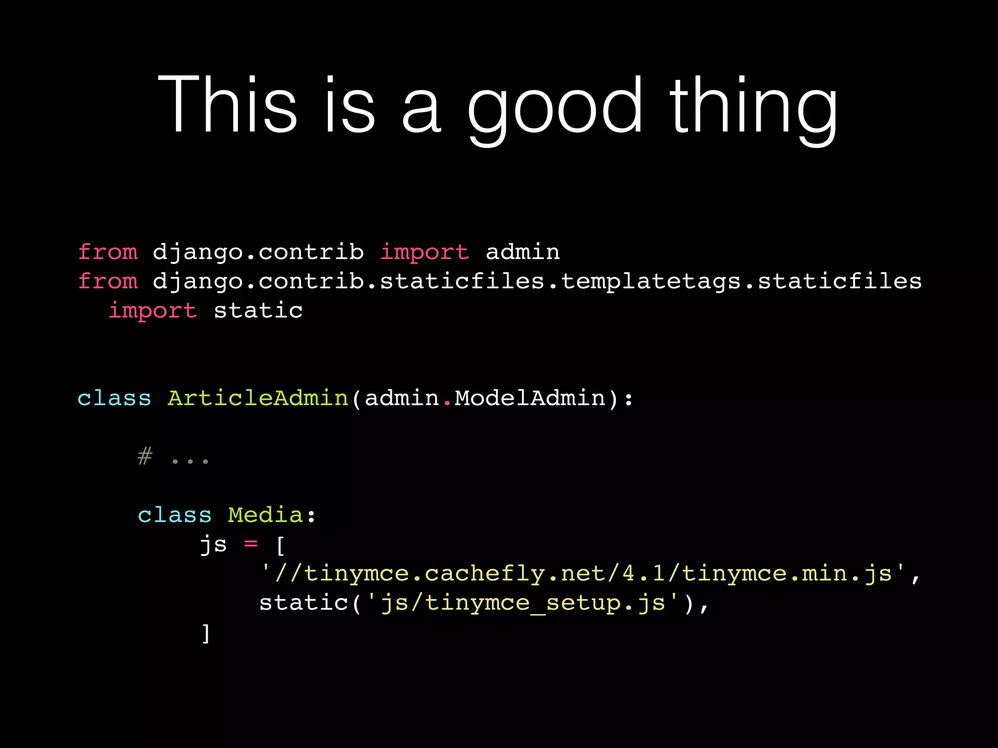 This is a good thing
from django.contrib import admin
from django.contrib.staticfiles.templatetags.staticfiles
import static
class ArticleAdmin(admin.ModelAdmin):
# ...
class Media:
js = [
'//tinymce.cachefly.net/4.1/tinymce.min.js',
static('js/tinymce_setup.js'),
]
 