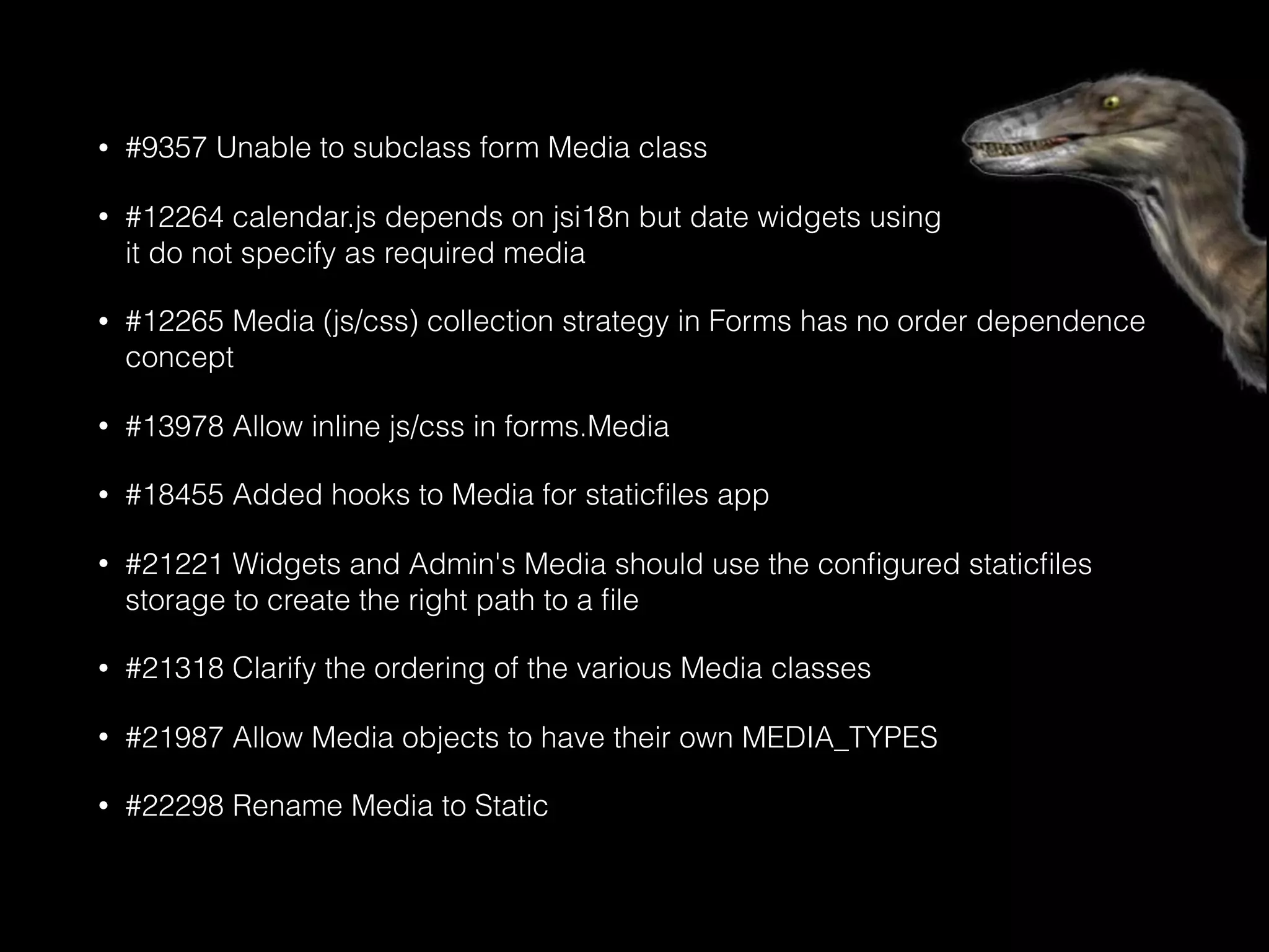 • #9357 Unable to subclass form Media class
• #12264 calendar.js depends on jsi18n but date widgets using 
it do not specify as required media
• #12265 Media (js/css) collection strategy in Forms has no order dependence
concept
• #13978 Allow inline js/css in forms.Media
• #18455 Added hooks to Media for staticﬁles app
• #21221 Widgets and Admin's Media should use the conﬁgured staticﬁles
storage to create the right path to a ﬁle
• #21318 Clarify the ordering of the various Media classes
• #21987 Allow Media objects to have their own MEDIA_TYPES
• #22298 Rename Media to Static
 