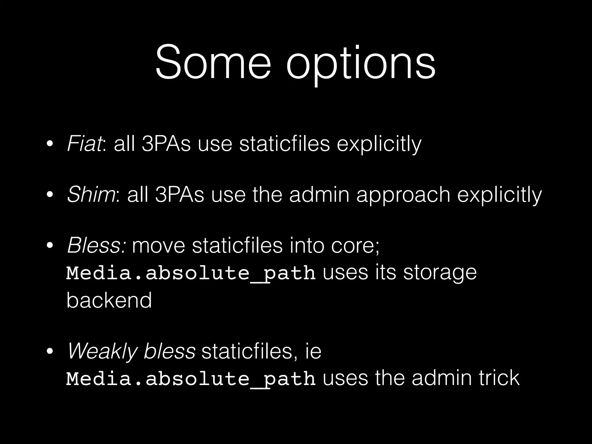 Some options
• Fiat: all 3PAs use staticﬁles explicitly
• Shim: all 3PAs use the admin approach explicitly
• Bless: move staticﬁles into core;
Media.absolute_path uses its storage
backend
• Weakly bless staticﬁles, ie
Media.absolute_path uses the admin trick
 