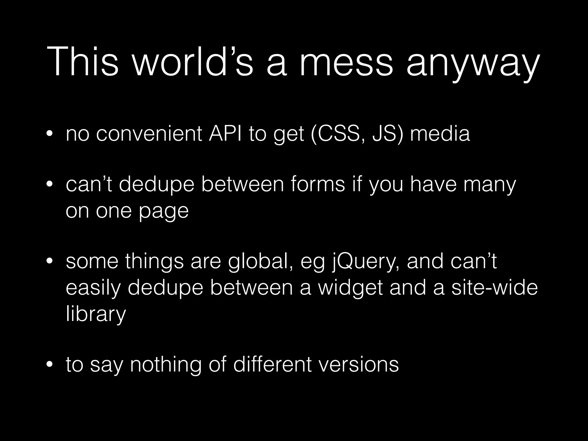This world’s a mess anyway
• no convenient API to get (CSS, JS) media
• can’t dedupe between forms if you have many
on one page
• some things are global, eg jQuery, and can’t
easily dedupe between a widget and a site-wide
library
• to say nothing of different versions
 