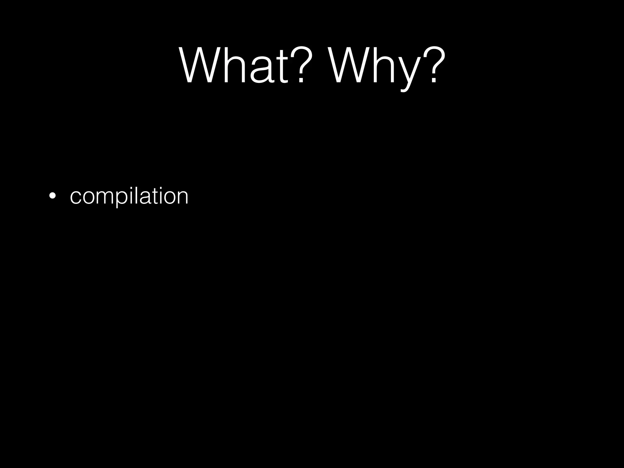 What? Why?
• compilation
 