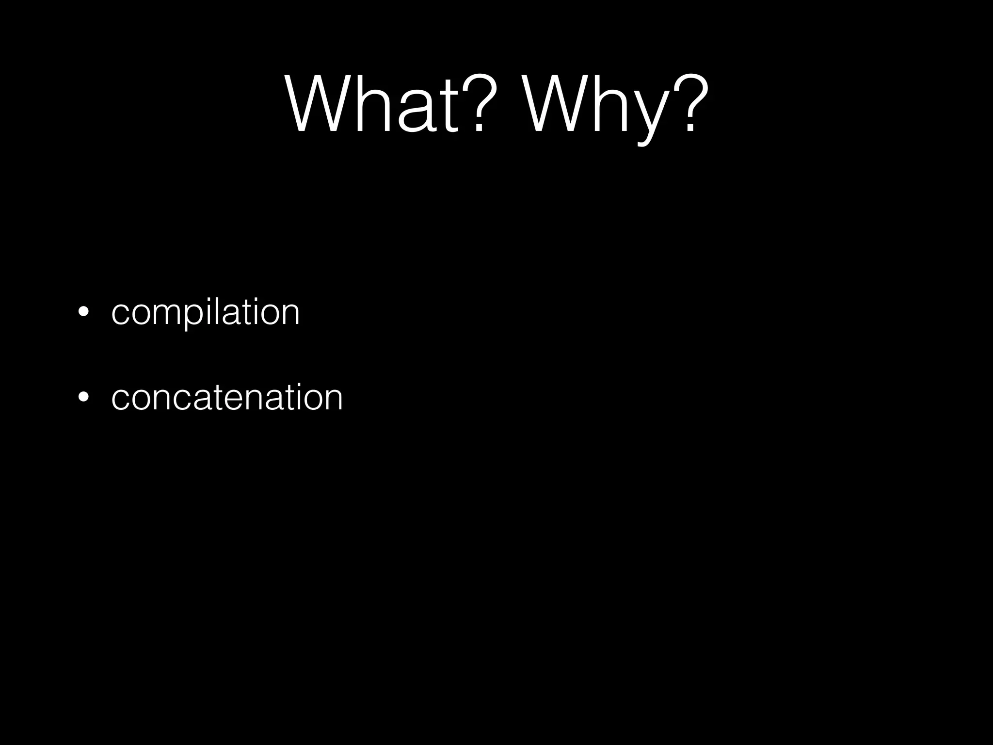 What? Why?
• compilation
• concatenation
 