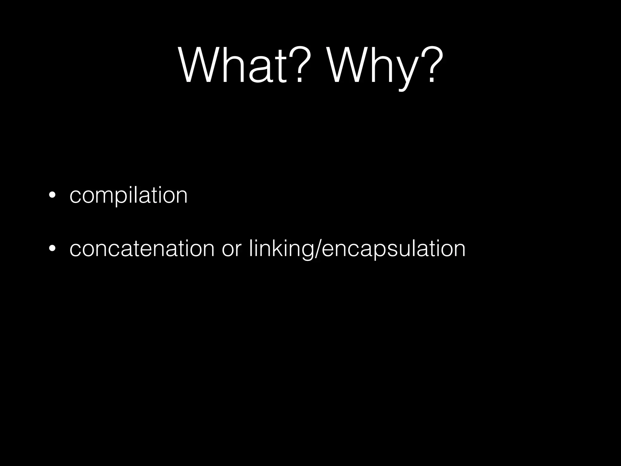 What? Why?
• compilation
• concatenation or linking/encapsulation
 