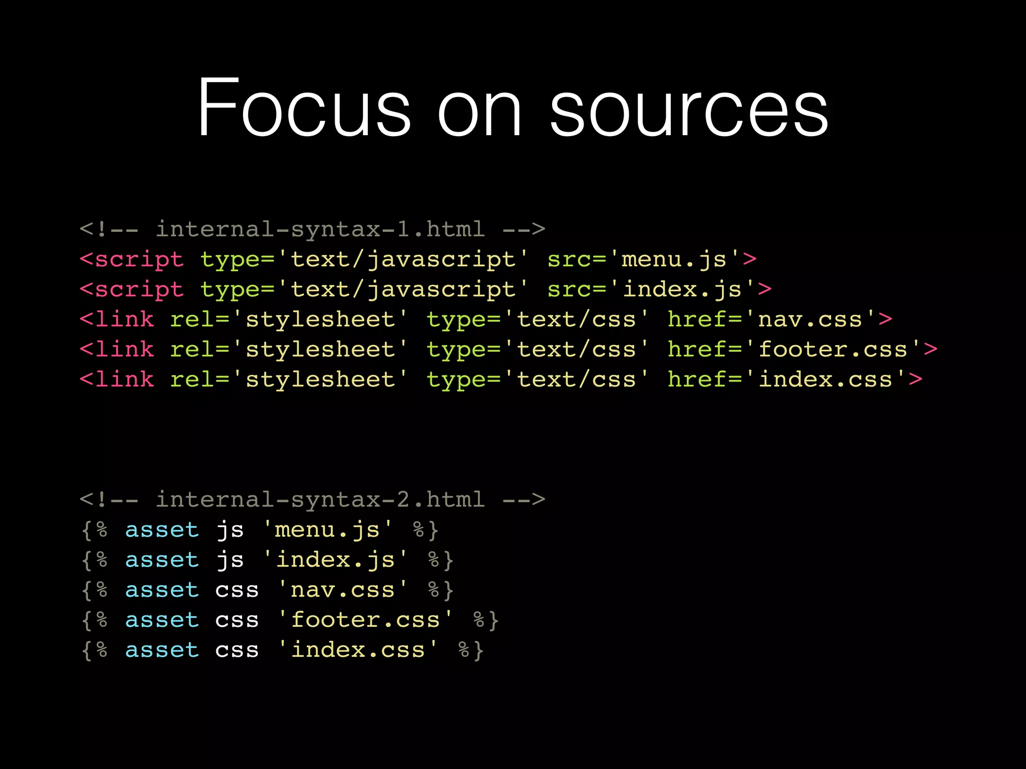 Focus on sources
<!-- internal-syntax-1.html -->
<script type='text/javascript' src='menu.js'>
<script type='text/javascript' src='index.js'>
<link rel='stylesheet' type='text/css' href='nav.css'>
<link rel='stylesheet' type='text/css' href='footer.css'>
<link rel='stylesheet' type='text/css' href='index.css'>
<!-- internal-syntax-2.html -->
{% asset js 'menu.js' %}
{% asset js 'index.js' %}
{% asset css 'nav.css' %}
{% asset css 'footer.css' %}
{% asset css 'index.css' %}
 