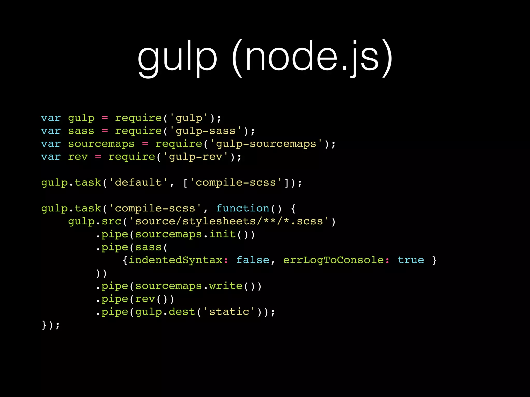 gulp (node.js)
var gulp = require('gulp');
var sass = require('gulp-sass');
var sourcemaps = require('gulp-sourcemaps');
var rev = require('gulp-rev');
gulp.task('default', ['compile-scss']);
gulp.task('compile-scss', function() {
gulp.src('source/stylesheets/**/*.scss')
.pipe(sourcemaps.init())
.pipe(sass(
{indentedSyntax: false, errLogToConsole: true }
))
.pipe(sourcemaps.write())
.pipe(rev())
.pipe(gulp.dest('static'));
});
 