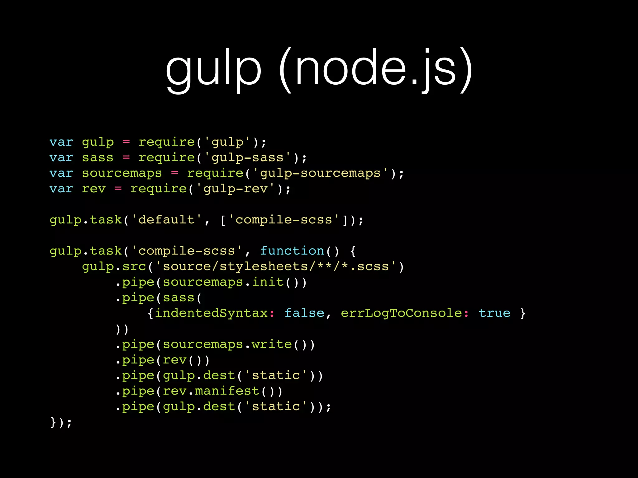 gulp (node.js)
var gulp = require('gulp');
var sass = require('gulp-sass');
var sourcemaps = require('gulp-sourcemaps');
var rev = require('gulp-rev');
gulp.task('default', ['compile-scss']);
gulp.task('compile-scss', function() {
gulp.src('source/stylesheets/**/*.scss')
.pipe(sourcemaps.init())
.pipe(sass(
{indentedSyntax: false, errLogToConsole: true }
))
.pipe(sourcemaps.write())
.pipe(rev())
.pipe(gulp.dest('static'))
.pipe(rev.manifest())
.pipe(gulp.dest('static'));
});
 