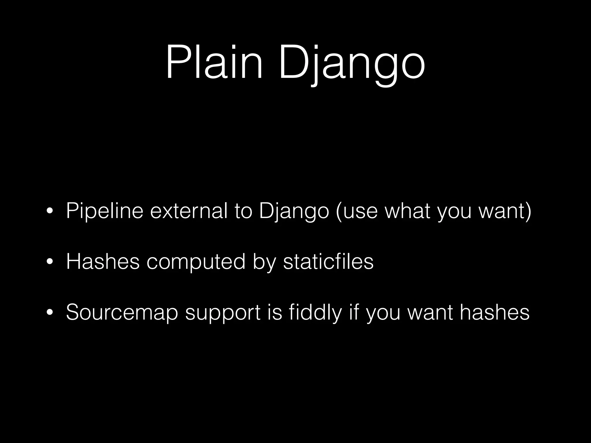 Plain Django
• Pipeline external to Django (use what you want)
• Hashes computed by staticﬁles
• Sourcemap support is ﬁddly if you want hashes
 