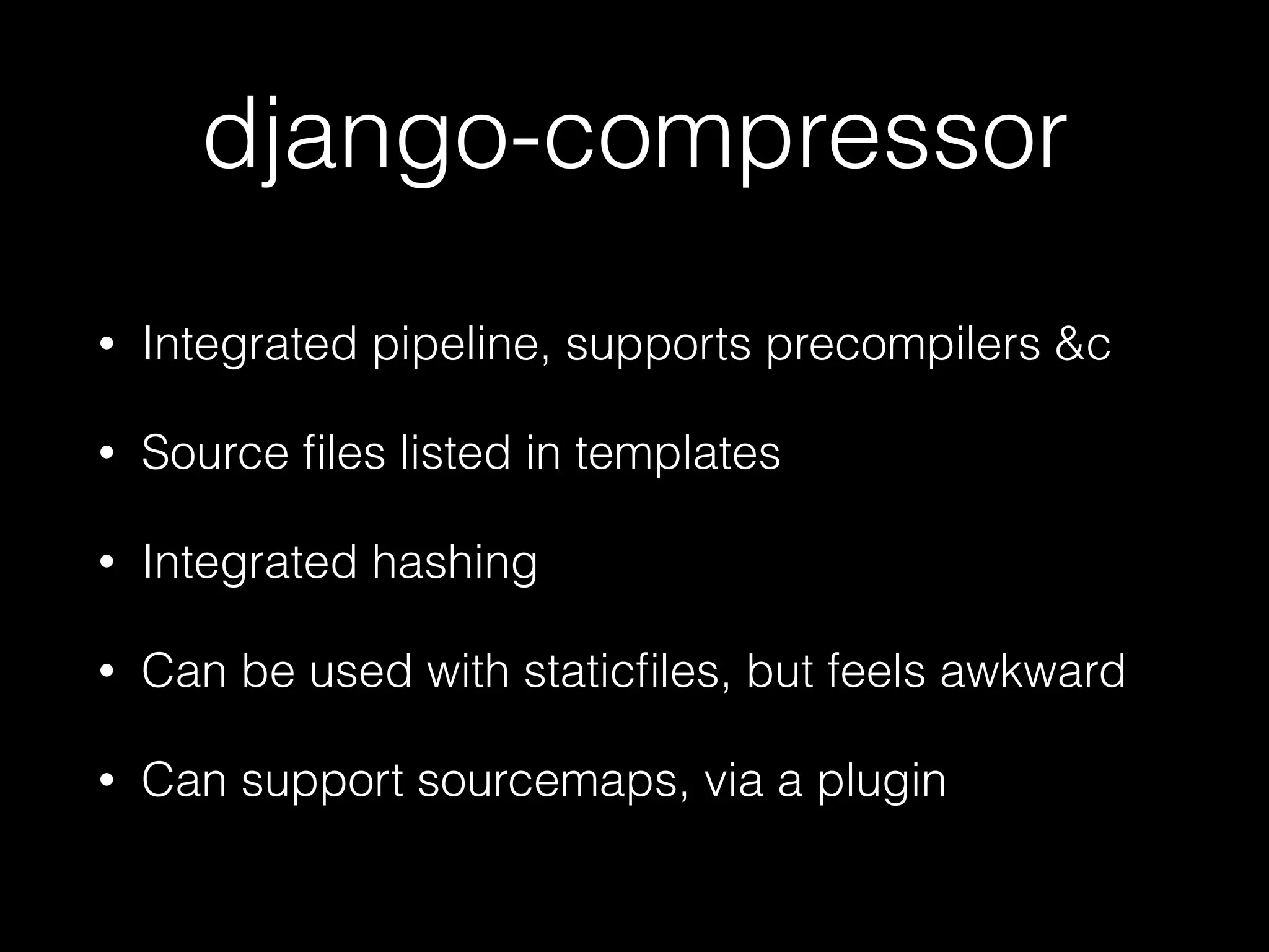 django-compressor
• Integrated pipeline, supports precompilers &c
• Source ﬁles listed in templates
• Integrated hashing
• Can be used with staticﬁles, but feels awkward
• Can support sourcemaps, via a plugin
 
