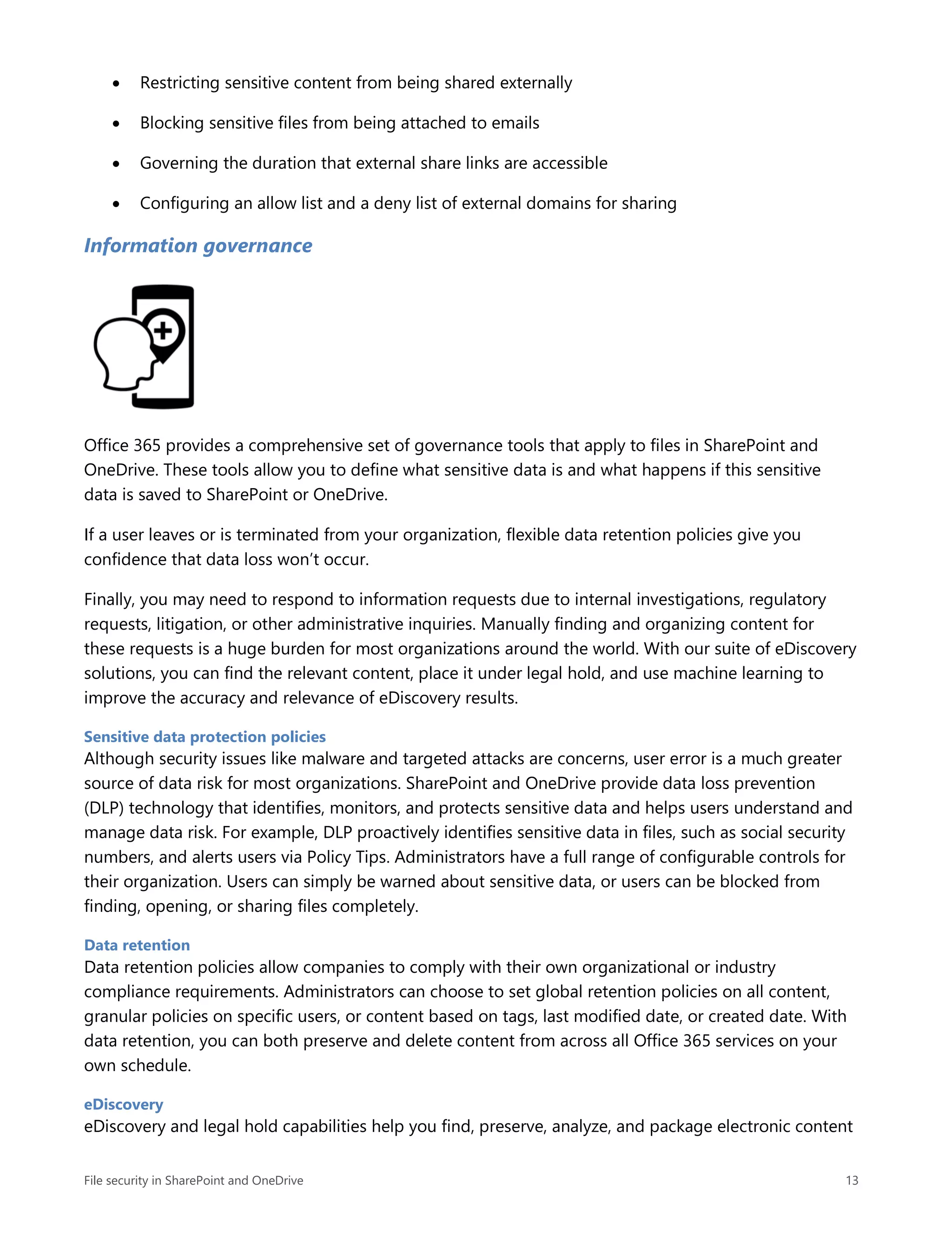 File security in SharePoint and OneDrive 13
 Restricting sensitive content from being shared externally
 Blocking sensitive files from being attached to emails
 Governing the duration that external share links are accessible
 Configuring an allow list and a deny list of external domains for sharing
Information governance
Office 365 provides a comprehensive set of governance tools that apply to files in SharePoint and
OneDrive. These tools allow you to define what sensitive data is and what happens if this sensitive
data is saved to SharePoint or OneDrive.
If a user leaves or is terminated from your organization, flexible data retention policies give you
confidence that data loss won’t occur.
Finally, you may need to respond to information requests due to internal investigations, regulatory
requests, litigation, or other administrative inquiries. Manually finding and organizing content for
these requests is a huge burden for most organizations around the world. With our suite of eDiscovery
solutions, you can find the relevant content, place it under legal hold, and use machine learning to
improve the accuracy and relevance of eDiscovery results.
Sensitive data protection policies
Although security issues like malware and targeted attacks are concerns, user error is a much greater
source of data risk for most organizations. SharePoint and OneDrive provide data loss prevention
(DLP) technology that identifies, monitors, and protects sensitive data and helps users understand and
manage data risk. For example, DLP proactively identifies sensitive data in files, such as social security
numbers, and alerts users via Policy Tips. Administrators have a full range of configurable controls for
their organization. Users can simply be warned about sensitive data, or users can be blocked from
finding, opening, or sharing files completely.
Data retention
Data retention policies allow companies to comply with their own organizational or industry
compliance requirements. Administrators can choose to set global retention policies on all content,
granular policies on specific users, or content based on tags, last modified date, or created date. With
data retention, you can both preserve and delete content from across all Office 365 services on your
own schedule.
eDiscovery
eDiscovery and legal hold capabilities help you find, preserve, analyze, and package electronic content
 