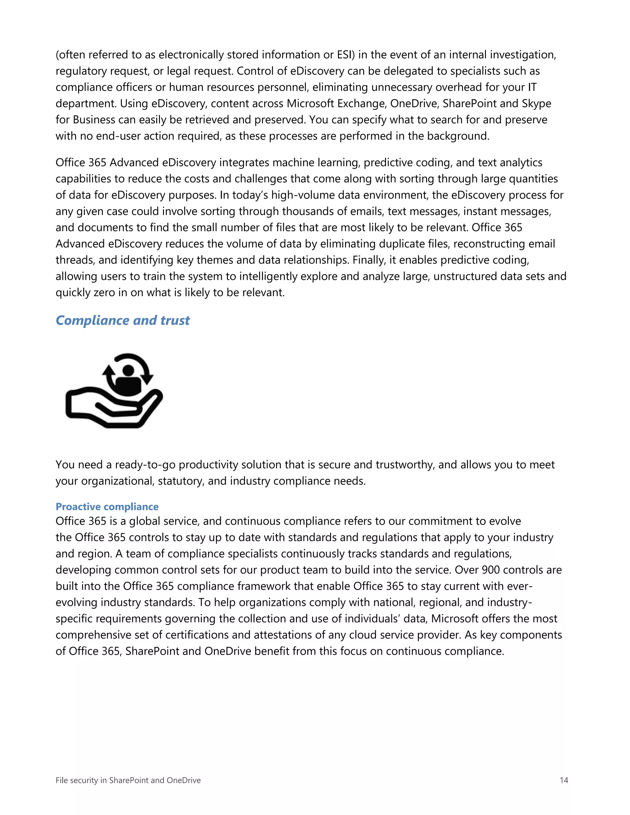 File security in SharePoint and OneDrive 14
(often referred to as electronically stored information or ESI) in the event of an internal investigation,
regulatory request, or legal request. Control of eDiscovery can be delegated to specialists such as
compliance officers or human resources personnel, eliminating unnecessary overhead for your IT
department. Using eDiscovery, content across Microsoft Exchange, OneDrive, SharePoint and Skype
for Business can easily be retrieved and preserved. You can specify what to search for and preserve
with no end-user action required, as these processes are performed in the background.
Office 365 Advanced eDiscovery integrates machine learning, predictive coding, and text analytics
capabilities to reduce the costs and challenges that come along with sorting through large quantities
of data for eDiscovery purposes. In today’s high-volume data environment, the eDiscovery process for
any given case could involve sorting through thousands of emails, text messages, instant messages,
and documents to find the small number of files that are most likely to be relevant. Office 365
Advanced eDiscovery reduces the volume of data by eliminating duplicate files, reconstructing email
threads, and identifying key themes and data relationships. Finally, it enables predictive coding,
allowing users to train the system to intelligently explore and analyze large, unstructured data sets and
quickly zero in on what is likely to be relevant.
Compliance and trust
You need a ready-to-go productivity solution that is secure and trustworthy, and allows you to meet
your organizational, statutory, and industry compliance needs.
Proactive compliance
Office 365 is a global service, and continuous compliance refers to our commitment to evolve
the Office 365 controls to stay up to date with standards and regulations that apply to your industry
and region. A team of compliance specialists continuously tracks standards and regulations,
developing common control sets for our product team to build into the service. Over 900 controls are
built into the Office 365 compliance framework that enable Office 365 to stay current with ever-
evolving industry standards. To help organizations comply with national, regional, and industry-
specific requirements governing the collection and use of individuals’ data, Microsoft offers the most
comprehensive set of certifications and attestations of any cloud service provider. As key components
of Office 365, SharePoint and OneDrive benefit from this focus on continuous compliance.
 