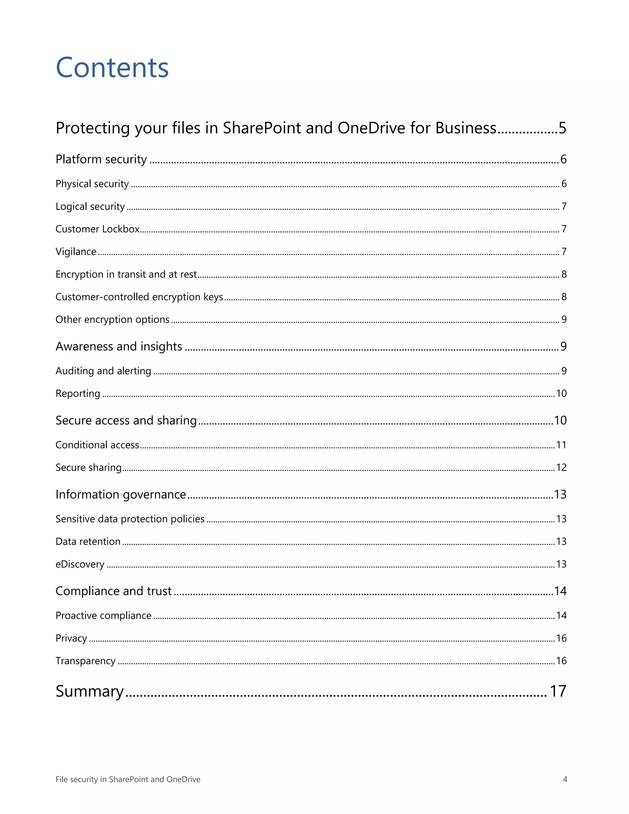 File security in SharePoint and OneDrive 4
Contents
Protecting your files in SharePoint and OneDrive for Business.................5
Platform security .......................................................................................................................................................6
Physical security ................................................................................................................................................................................................. 6
Logical security ................................................................................................................................................................................................... 7
Customer Lockbox............................................................................................................................................................................................. 7
Vigilance................................................................................................................................................................................................................ 7
Encryption in transit and at rest................................................................................................................................................................... 8
Customer-controlled encryption keys....................................................................................................................................................... 8
Other encryption options............................................................................................................................................................................... 9
Awareness and insights ..........................................................................................................................................9
Auditing and alerting ....................................................................................................................................................................................... 9
Reporting ............................................................................................................................................................................................................10
Secure access and sharing...................................................................................................................................10
Conditional access...........................................................................................................................................................................................11
Secure sharing...................................................................................................................................................................................................12
Information governance.......................................................................................................................................13
Sensitive data protection policies .............................................................................................................................................................13
Data retention...................................................................................................................................................................................................13
eDiscovery ..........................................................................................................................................................................................................13
Compliance and trust ............................................................................................................................................14
Proactive compliance .....................................................................................................................................................................................14
Privacy ..................................................................................................................................................................................................................16
Transparency .....................................................................................................................................................................................................16
Summary......................................................................................................................17
 