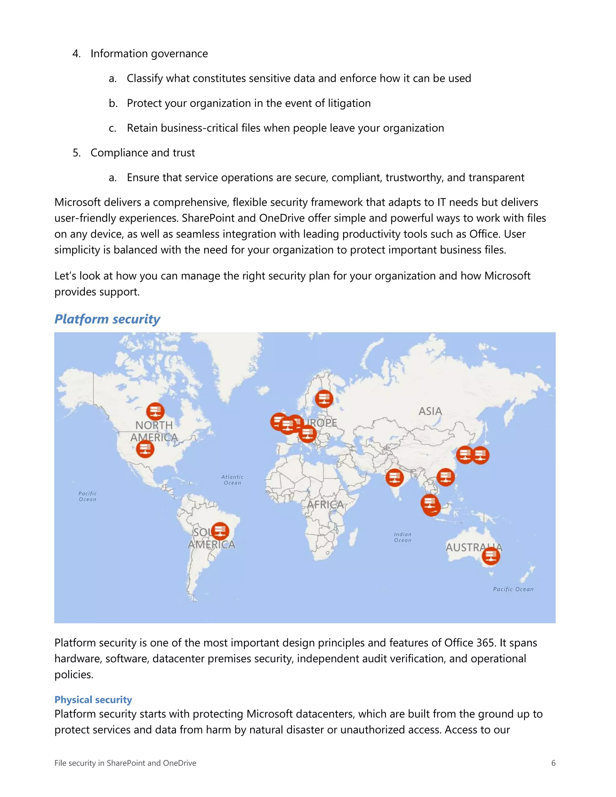 File security in SharePoint and OneDrive 6
4. Information governance
a. Classify what constitutes sensitive data and enforce how it can be used
b. Protect your organization in the event of litigation
c. Retain business-critical files when people leave your organization
5. Compliance and trust
a. Ensure that service operations are secure, compliant, trustworthy, and transparent
Microsoft delivers a comprehensive, flexible security framework that adapts to IT needs but delivers
user-friendly experiences. SharePoint and OneDrive offer simple and powerful ways to work with files
on any device, as well as seamless integration with leading productivity tools such as Office. User
simplicity is balanced with the need for your organization to protect important business files.
Let’s look at how you can manage the right security plan for your organization and how Microsoft
provides support.
Platform security
Platform security is one of the most important design principles and features of Office 365. It spans
hardware, software, datacenter premises security, independent audit verification, and operational
policies.
Physical security
Platform security starts with protecting Microsoft datacenters, which are built from the ground up to
protect services and data from harm by natural disaster or unauthorized access. Access to our
 