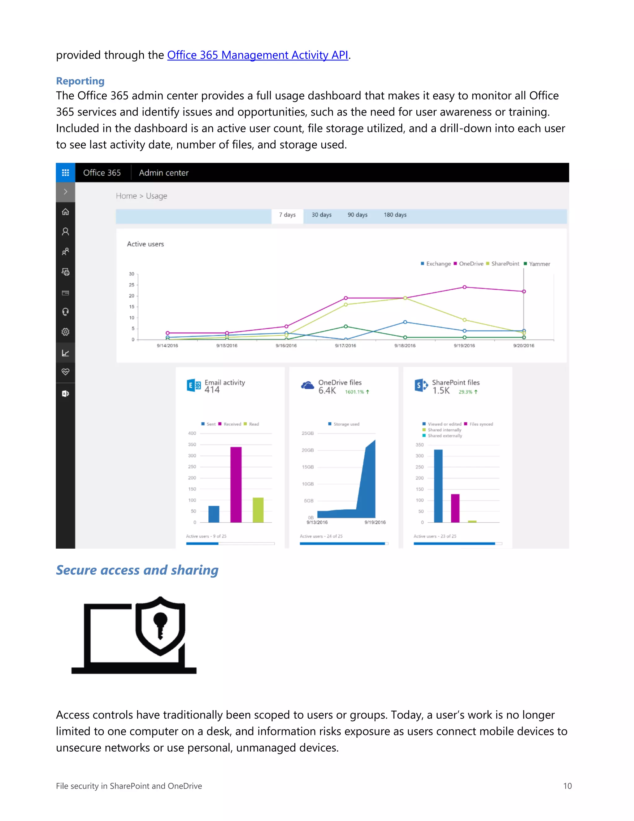 File security in SharePoint and OneDrive 10
provided through the Office 365 Management Activity API.
Reporting
The Office 365 admin center provides a full usage dashboard that makes it easy to monitor all Office
365 services and identify issues and opportunities, such as the need for user awareness or training.
Included in the dashboard is an active user count, file storage utilized, and a drill-down into each user
to see last activity date, number of files, and storage used.
Secure access and sharing
Access controls have traditionally been scoped to users or groups. Today, a user’s work is no longer
limited to one computer on a desk, and information risks exposure as users connect mobile devices to
unsecure networks or use personal, unmanaged devices.
 