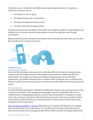 File security in SharePoint and OneDrive 11
Conditional access in SharePoint and OneDrive goes beyond user permissions. It is based on a
combination of factors, such as:
 The identity of a user or group
 The network that the user is connected to
 The device and application they are using
 The type of data they are trying to access
The access granted to the user adapts to this broader set of dynamic conditions. Using SharePoint and
OneDrive, you can ensure that only the right people can access the right data under the right
circumstances.
Beyond conditional access, SharePoint and OneDrive also provide precise controls over who can share
files and with whom to prevent oversharing.
Conditional access
Managing users and groups
Ensure that the right people have access to the right data. Office 365 includes the industry leading
enterprise identity management service: Microsoft Azure Active Directory (AAD). With AAD, your
administrators can manage users and groups, enforce strong passwords, set up multi-factor
authentication, and enable conditional access. In addition, AAD can federate with on-premises Active
Directory or other directory stores so users can authenticate to Office 365 with their existing corporate
logons.
Device management
In a world where the expectation is that data is available from anywhere, you want to ensure your data
is safe across all devices—both managed and unmanaged. Users are increasingly mobile and use
multiple devices, including personal devices, to access organizational data. It is important to enable
users to be productive on any device while maintaining the security of data across all devices. Device
access policies in Office 365 allow you to decide the level of access you want to offer based on the
management state of each device.
Microsoft Enterprise Mobility + Security (EMS) allows you to customize the definition of a managed
device to fit the needs of your organization. You can either grant full access, prevent all access, or
allow restricted access from unmanaged devices. EMS can define a frontier of managed devices while
 