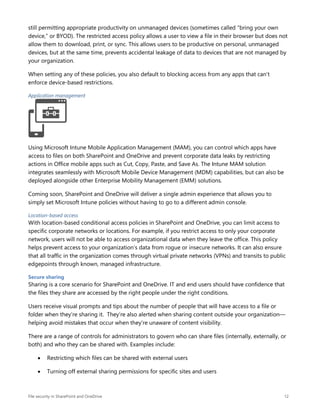 File security in SharePoint and OneDrive 12
still permitting appropriate productivity on unmanaged devices (sometimes called “bring your own
device,” or BYOD). The restricted access policy allows a user to view a file in their browser but does not
allow them to download, print, or sync. This allows users to be productive on personal, unmanaged
devices, but at the same time, prevents accidental leakage of data to devices that are not managed by
your organization.
When setting any of these policies, you also default to blocking access from any apps that can’t
enforce device-based restrictions.
Application management
Using Microsoft Intune Mobile Application Management (MAM), you can control which apps have
access to files on both SharePoint and OneDrive and prevent corporate data leaks by restricting
actions in Office mobile apps such as Cut, Copy, Paste, and Save As. The Intune MAM solution
integrates seamlessly with Microsoft Mobile Device Management (MDM) capabilities, but can also be
deployed alongside other Enterprise Mobility Management (EMM) solutions.
Coming soon, SharePoint and OneDrive will deliver a single admin experience that allows you to
simply set Microsoft Intune policies without having to go to a different admin console.
Location-based access
With location-based conditional access policies in SharePoint and OneDrive, you can limit access to
specific corporate networks or locations. For example, if you restrict access to only your corporate
network, users will not be able to access organizational data when they leave the office. This policy
helps prevent access to your organization’s data from rogue or insecure networks. It can also ensure
that all traffic in the organization comes through virtual private networks (VPNs) and transits to public
edgepoints through known, managed infrastructure.
Secure sharing
Sharing is a core scenario for SharePoint and OneDrive. IT and end users should have confidence that
the files they share are accessed by the right people under the right conditions.
Users receive visual prompts and tips about the number of people that will have access to a file or
folder when they’re sharing it. They’re also alerted when sharing content outside your organization—
helping avoid mistakes that occur when they’re unaware of content visibility.
There are a range of controls for administrators to govern who can share files (internally, externally, or
both) and who they can be shared with. Examples include:
 Restricting which files can be shared with external users
 Turning off external sharing permissions for specific sites and users
 