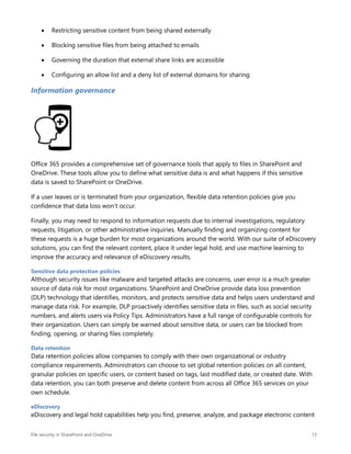 File security in SharePoint and OneDrive 13
 Restricting sensitive content from being shared externally
 Blocking sensitive files from being attached to emails
 Governing the duration that external share links are accessible
 Configuring an allow list and a deny list of external domains for sharing
Information governance
Office 365 provides a comprehensive set of governance tools that apply to files in SharePoint and
OneDrive. These tools allow you to define what sensitive data is and what happens if this sensitive
data is saved to SharePoint or OneDrive.
If a user leaves or is terminated from your organization, flexible data retention policies give you
confidence that data loss won’t occur.
Finally, you may need to respond to information requests due to internal investigations, regulatory
requests, litigation, or other administrative inquiries. Manually finding and organizing content for
these requests is a huge burden for most organizations around the world. With our suite of eDiscovery
solutions, you can find the relevant content, place it under legal hold, and use machine learning to
improve the accuracy and relevance of eDiscovery results.
Sensitive data protection policies
Although security issues like malware and targeted attacks are concerns, user error is a much greater
source of data risk for most organizations. SharePoint and OneDrive provide data loss prevention
(DLP) technology that identifies, monitors, and protects sensitive data and helps users understand and
manage data risk. For example, DLP proactively identifies sensitive data in files, such as social security
numbers, and alerts users via Policy Tips. Administrators have a full range of configurable controls for
their organization. Users can simply be warned about sensitive data, or users can be blocked from
finding, opening, or sharing files completely.
Data retention
Data retention policies allow companies to comply with their own organizational or industry
compliance requirements. Administrators can choose to set global retention policies on all content,
granular policies on specific users, or content based on tags, last modified date, or created date. With
data retention, you can both preserve and delete content from across all Office 365 services on your
own schedule.
eDiscovery
eDiscovery and legal hold capabilities help you find, preserve, analyze, and package electronic content
 