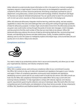File security in SharePoint and OneDrive 14
(often referred to as electronically stored information or ESI) in the event of an internal investigation,
regulatory request, or legal request. Control of eDiscovery can be delegated to specialists such as
compliance officers or human resources personnel, eliminating unnecessary overhead for your IT
department. Using eDiscovery, content across Microsoft Exchange, OneDrive, SharePoint and Skype
for Business can easily be retrieved and preserved. You can specify what to search for and preserve
with no end-user action required, as these processes are performed in the background.
Office 365 Advanced eDiscovery integrates machine learning, predictive coding, and text analytics
capabilities to reduce the costs and challenges that come along with sorting through large quantities
of data for eDiscovery purposes. In today’s high-volume data environment, the eDiscovery process for
any given case could involve sorting through thousands of emails, text messages, instant messages,
and documents to find the small number of files that are most likely to be relevant. Office 365
Advanced eDiscovery reduces the volume of data by eliminating duplicate files, reconstructing email
threads, and identifying key themes and data relationships. Finally, it enables predictive coding,
allowing users to train the system to intelligently explore and analyze large, unstructured data sets and
quickly zero in on what is likely to be relevant.
Compliance and trust
You need a ready-to-go productivity solution that is secure and trustworthy, and allows you to meet
your organizational, statutory, and industry compliance needs.
Proactive compliance
Office 365 is a global service, and continuous compliance refers to our commitment to evolve
the Office 365 controls to stay up to date with standards and regulations that apply to your industry
and region. A team of compliance specialists continuously tracks standards and regulations,
developing common control sets for our product team to build into the service. Over 900 controls are
built into the Office 365 compliance framework that enable Office 365 to stay current with ever-
evolving industry standards. To help organizations comply with national, regional, and industry-
specific requirements governing the collection and use of individuals’ data, Microsoft offers the most
comprehensive set of certifications and attestations of any cloud service provider. As key components
of Office 365, SharePoint and OneDrive benefit from this focus on continuous compliance.
 
