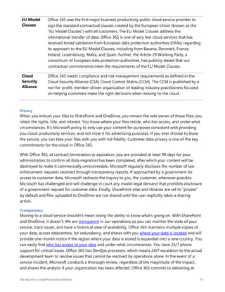 File security in SharePoint and OneDrive 16
EU Model
Clauses
Office 365 was the first major business productivity public cloud service provider to
sign the standard contractual clauses created by the European Union (known as the
“EU Model Clauses”) with all customers. The EU Model Clauses address the
international transfer of data. Office 365 is one of very few cloud services that has
received broad validation from European data protection authorities (DPAs) regarding
its approach to the EU Model Clauses, including from Bavaria, Denmark, France,
Ireland, Luxembourg, Malta, and Spain. Further, the Article 29 Working Party, a
consortium of European data protection authorities, has publicly stated that our
contractual commitments meet the requirements of the EU Model Clauses.
Cloud
Security
Alliance
Office 365 meets compliance and risk management requirements as defined in the
Cloud Security Alliance (CSA) Cloud Control Matrix (CCM). The CCM is published by a
not-for-profit, member-driven organization of leading industry practitioners focused
on helping customers make the right decisions when moving to the cloud.
Privacy
When you entrust your files to SharePoint and OneDrive, you remain the sole owner of those files: you
retain the rights, title, and interest. You know where your files reside, who has access, and under what
circumstances. It’s Microsoft policy to only use your content for purposes consistent with providing
you cloud productivity services, and not mine it for advertising purposes. If you ever choose to leave
the service, you can take your files with you with full fidelity. Customer data privacy is one of the key
commitments for the cloud in Office 365.
With Office 365, at contract termination or expiration, you are provided at least 90 days for your
administrators to confirm all data migration has been completed, after which your content will be
destroyed to make it commercially unrecoverable. Microsoft regularly discloses the number of law
enforcement requests received through transparency reports. If approached by a government for
access to customer data, Microsoft redirects the inquiry to you, the customer, whenever possible.
Microsoft has challenged and will challenge in court any invalid legal demand that prohibits disclosure
of a government request for customer data. Finally, SharePoint sites and libraries are set to “private”
by default and files uploaded to OneDrive are not shared until the user explicitly takes a sharing
action.
Transparency
Moving to a cloud service shouldn’t mean losing the ability to know what’s going on. With SharePoint
and OneDrive, it doesn’t. We are transparent in our operations so you can monitor the state of your
service, track issues, and have a historical view of availability. Office 365 maintains multiple copies of
your data, across datacenters, for redundancy, and shares with you where your data is located and will
provide one-month notice if the region where your data is stored is expanded into a new country. You
can easily find who has access to your data and under what circumstances. You have 24/7 phone
support for critical issues. Office 365 has DevOps processes, which means 24/7 escalation to the actual
development team to resolve issues that cannot be resolved by operations alone. In the event of a
service incident, Microsoft conducts a thorough review, regardless of the magnitude of the impact,
and shares the analysis if your organization has been affected. Office 365 commits to delivering at
 