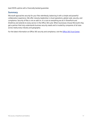 File security in SharePoint and OneDrive 17
least 99.9% uptime with a financially backed guarantee.
Summary
Microsoft approaches security for your files relentlessly, balancing it with a simple and powerful
collaboration experience. We offer industry leadership in cloud operations, global scale, security, and
compliance. Security of files is not an add-on. It is core to everything we do in SharePoint and
OneDrive and extends to every service in the Office 365 suite. When businesses choose Microsoft, they
get a partner that truly understands business security needs and is trusted by companies of all sizes
across nearly every industry and geography.
For the latest information on Office 365 security and compliance, visit the Office 365 Trust Center.
 