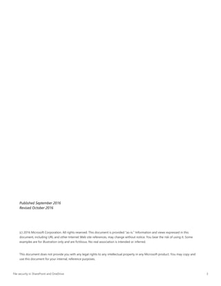 File security in SharePoint and OneDrive 3
Published September 2016
Revised October 2016
(c) 2016 Microsoft Corporation. All rights reserved. This document is provided "as-is." Information and views expressed in this
document, including URL and other Internet Web site references, may change without notice. You bear the risk of using it. Some
examples are for illustration only and are fictitious. No real association is intended or inferred.
This document does not provide you with any legal rights to any intellectual property in any Microsoft product. You may copy and
use this document for your internal, reference purposes.
 