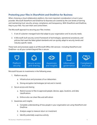 File security in SharePoint and OneDrive 5
Protecting your files in SharePoint and OneDrive for Business
When choosing a cloud collaboration platform, the most important consideration is trust in your
provider. Microsoft SharePoint and OneDrive for Business are covered by the core tenets of earning
and maintaining trust: security, privacy, compliance, and transparency. With SharePoint and OneDrive,
they’re your files. You own them and control them.
The Microsoft approach to securing your files involves:
1. A set of customer-managed tools that adapt to your organization and its security needs.
2. A Microsoft-built security control framework of technologies, operational procedures, and
policies that meet the latest global standards and can quickly adapt to security trends and
industry-specific needs.
These tools and processes apply to all Microsoft Office 365 services—including SharePoint and
OneDrive—so all your content beyond files is secure.
Microsoft focuses its investments in the following areas:
1. Platform security
a. Infrastructure and processes of our datacenters
b. Strong encryption technologies (at rest and in transit)
2. Secure access and sharing
a. Restrict access to files to approved people, devices, apps, locations, and data
classifications
b. Enforce who can share files and with whom
3. Awareness and insights
a. Complete understanding of how people in your organization are using SharePoint and
OneDrive
b. Analyze usage to measure return on investment
c. Identify potentially suspicious activity
 