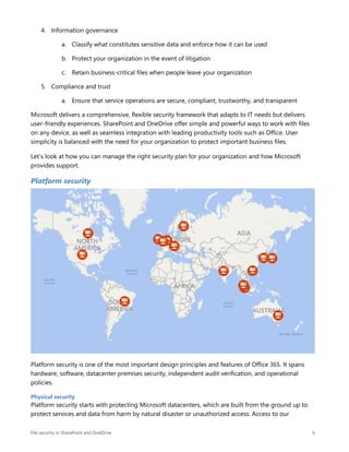 File security in SharePoint and OneDrive 6
4. Information governance
a. Classify what constitutes sensitive data and enforce how it can be used
b. Protect your organization in the event of litigation
c. Retain business-critical files when people leave your organization
5. Compliance and trust
a. Ensure that service operations are secure, compliant, trustworthy, and transparent
Microsoft delivers a comprehensive, flexible security framework that adapts to IT needs but delivers
user-friendly experiences. SharePoint and OneDrive offer simple and powerful ways to work with files
on any device, as well as seamless integration with leading productivity tools such as Office. User
simplicity is balanced with the need for your organization to protect important business files.
Let’s look at how you can manage the right security plan for your organization and how Microsoft
provides support.
Platform security
Platform security is one of the most important design principles and features of Office 365. It spans
hardware, software, datacenter premises security, independent audit verification, and operational
policies.
Physical security
Platform security starts with protecting Microsoft datacenters, which are built from the ground up to
protect services and data from harm by natural disaster or unauthorized access. Access to our
 
