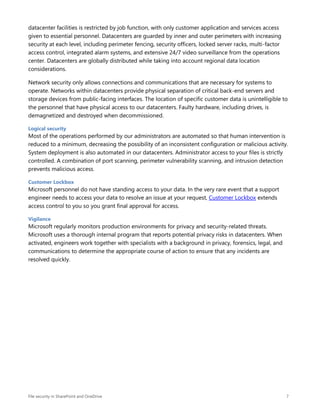 File security in SharePoint and OneDrive 7
datacenter facilities is restricted by job function, with only customer application and services access
given to essential personnel. Datacenters are guarded by inner and outer perimeters with increasing
security at each level, including perimeter fencing, security officers, locked server racks, multi-factor
access control, integrated alarm systems, and extensive 24/7 video surveillance from the operations
center. Datacenters are globally distributed while taking into account regional data location
considerations.
Network security only allows connections and communications that are necessary for systems to
operate. Networks within datacenters provide physical separation of critical back-end servers and
storage devices from public-facing interfaces. The location of specific customer data is unintelligible to
the personnel that have physical access to our datacenters. Faulty hardware, including drives, is
demagnetized and destroyed when decommissioned.
Logical security
Most of the operations performed by our administrators are automated so that human intervention is
reduced to a minimum, decreasing the possibility of an inconsistent configuration or malicious activity.
System deployment is also automated in our datacenters. Administrator access to your files is strictly
controlled. A combination of port scanning, perimeter vulnerability scanning, and intrusion detection
prevents malicious access.
Customer Lockbox
Microsoft personnel do not have standing access to your data. In the very rare event that a support
engineer needs to access your data to resolve an issue at your request, Customer Lockbox extends
access control to you so you grant final approval for access.
Vigilance
Microsoft regularly monitors production environments for privacy and security-related threats.
Microsoft uses a thorough internal program that reports potential privacy risks in datacenters. When
activated, engineers work together with specialists with a background in privacy, forensics, legal, and
communications to determine the appropriate course of action to ensure that any incidents are
resolved quickly.
 