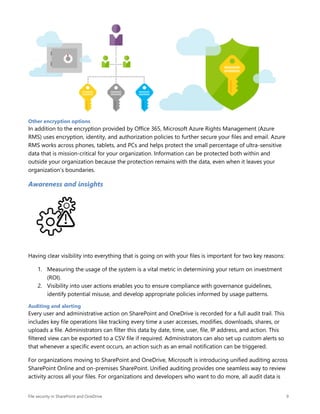 File security in SharePoint and OneDrive 9
Other encryption options
In addition to the encryption provided by Office 365, Microsoft Azure Rights Management (Azure
RMS) uses encryption, identity, and authorization policies to further secure your files and email. Azure
RMS works across phones, tablets, and PCs and helps protect the small percentage of ultra-sensitive
data that is mission-critical for your organization. Information can be protected both within and
outside your organization because the protection remains with the data, even when it leaves your
organization’s boundaries.
Awareness and insights
Having clear visibility into everything that is going on with your files is important for two key reasons:
1. Measuring the usage of the system is a vital metric in determining your return on investment
(ROI).
2. Visibility into user actions enables you to ensure compliance with governance guidelines,
identify potential misuse, and develop appropriate policies informed by usage patterns.
Auditing and alerting
Every user and administrative action on SharePoint and OneDrive is recorded for a full audit trail. This
includes key file operations like tracking every time a user accesses, modifies, downloads, shares, or
uploads a file. Administrators can filter this data by date, time, user, file, IP address, and action. This
filtered view can be exported to a CSV file if required. Administrators can also set up custom alerts so
that whenever a specific event occurs, an action such as an email notification can be triggered.
For organizations moving to SharePoint and OneDrive, Microsoft is introducing unified auditing across
SharePoint Online and on-premises SharePoint. Unified auditing provides one seamless way to review
activity across all your files. For organizations and developers who want to do more, all audit data is
 